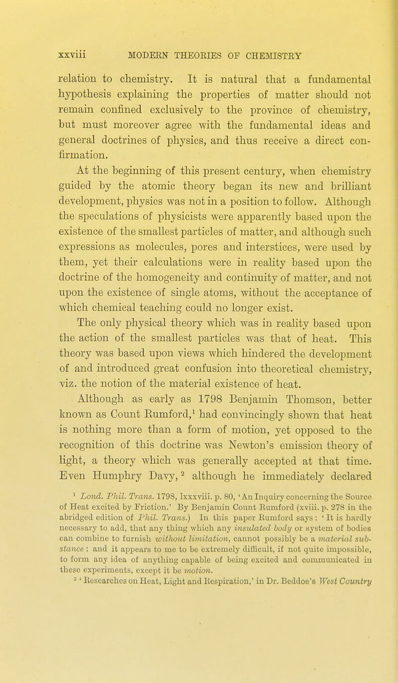 relation to chemistry. It is natural that a fundamental hypothesis explaining the properties of matter should not remain confined exclusively to the province of chemistry, but must moreover agree with the fundamental ideas and general doctrines of physics, and thus receive a direct con- firmation. At the beginning of this present century, when chemistry guided by the atomic theory began its new and brilhant development, physics was not in a position to follow. Although the speculations of physicists were apparently based upon the existence of the smallest particles of matter, and although such expressions as molecules, pores and interstices, were used by them, yet their calculations were in reality based upon the doctrine of the homogeneity and continuity of matter, and not upon the existence of single atoms, without the acceptance of which chemical teaching could no longer exist. The only physical theory which was in reality based upon the action of the smallest particles was that of heat. This theory was based upon views which hmdered the development of and introduced great confusion into theoretical chemistry, viz. the notion of the material existence of heat. Although as early as 1798 Benjamui Thomson, better known as Count Eumford,^ had convincingly shown that heat is nothing more than a form of motion, yet opposed to the recognition of this doctrine was Newton's emission theory of light, a theory which was generally accepted at that time. Even Humphry Davy, ^ although he immediately declared ' Lond. Phil. Trans. 1798, Ixxxviii. p. 80, ' An Inquiry concerning the Source of Heat excited by Friction.' By Benjamin Count Eumford (xviii. p. 278 in the abridged edition of I'liil. Trans.) In this paper Eumford says : ' It is hardly necessary to add, that any thing which any insulated body or system of bodies can combine to furnish without limitation, cannot possibly be a material sub- stance : and it appears to me to be extremely difficult, if not quite impossible, to form any idea of anything capable of being excited and communicated in these experiments, except it be motion. ■' Besearchcs on Heat, Light and llespiration,' in Dr. Beddoe's West Country