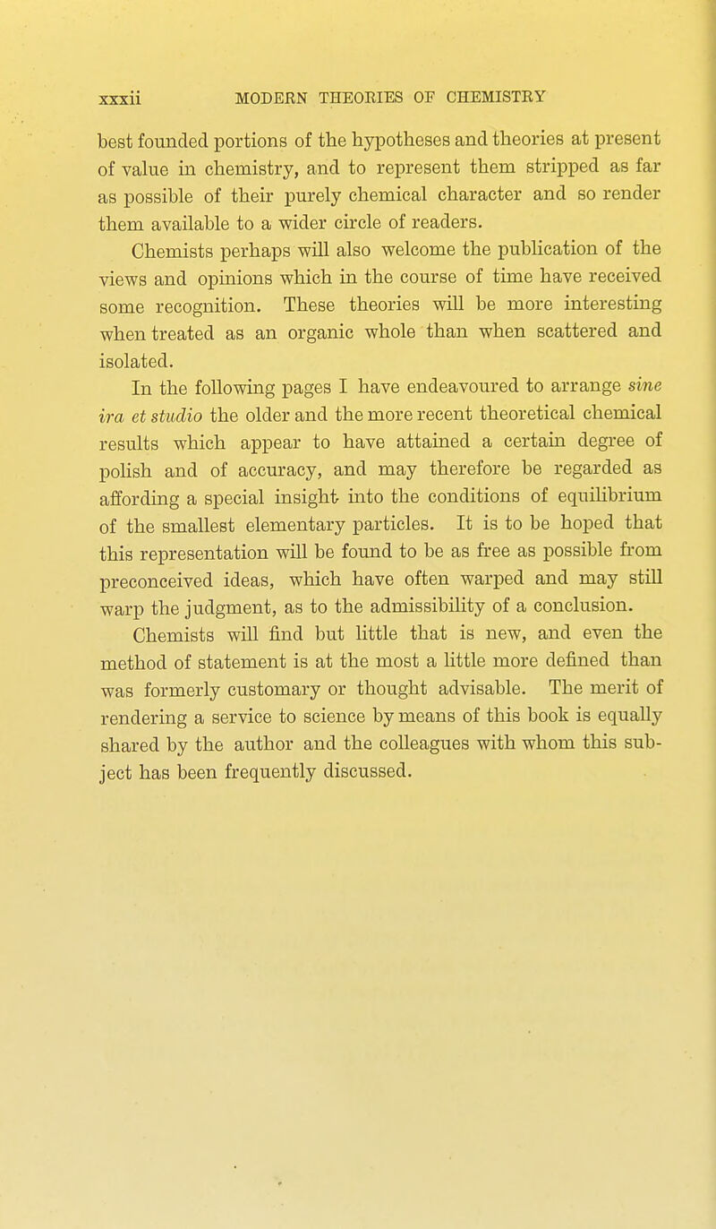 best founded portions of the hypotheses and theories at present of value in chemistry, and to represent them stripped as far as possible of their purely chemical character and so render them available to a wider circle of readers. Chemists perhaps will also welcome the publication of the views and opmions which in the course of time have received some recognition. These theories will be more interesting when treated as an organic whole than when scattered and isolated. In the following pages I have endeavoured to arrange sine ira et studio the older and the more recent theoretical chemical results which appear to have attained a certain degi'ee of poHsh and of accuracy, and may therefore be regarded as affording a special insight into the conditions of equihbrium of the smallest elementary particles. It is to be hoped that this representation will be found to be as free as possible from preconceived ideas, which have often warped and may stiU warp the judgment, as to the admissibility of a conclusion. Chemists will find but little that is new, and even the method of statement is at the most a little more defined than was formerly customary or thought advisable. The merit of rendering a service to science by means of this book is equally shared by the author and the colleagues with whom this sub- ject has been frequently discussed.