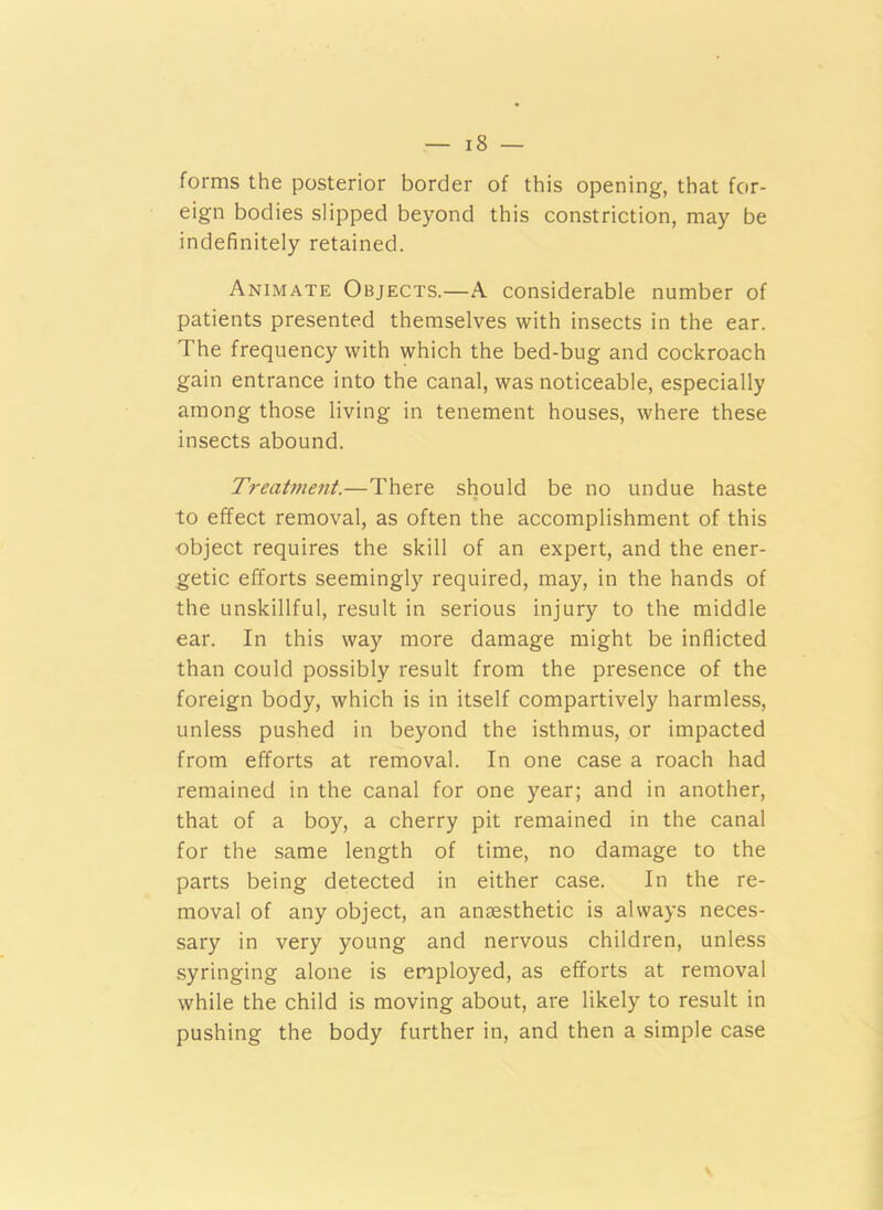 forms the posterior border of this opening, that for- eign bodies slipped beyond this constriction, may be indefinitely retained. Animate Objects.—A considerable number of patients presented themselves with insects in the ear. The frequency with which the bed-bug and cockroach gain entrance into the canal, was noticeable, especially among those living in tenement houses, where these insects abound. Treatment.—There should be no undue haste to effect removal, as often the accomplishment of this object requires the skill of an expert, and the ener- getic efforts seemingly required, may, in the hands of the unskillful, result in serious injury to the middle ear. In this way more damage might be inflicted than could possibly result from the presence of the foreign body, which is in itself compartively harmless, unless pushed in beyond the isthmus, or impacted from efforts at removal. In one case a roach had remained in the canal for one year; and in another, that of a boy, a cherry pit remained in the canal for the same length of time, no damage to the parts being detected in either case. In the re- moval of any object, an anaesthetic is always neces- sary in very young and nervous children, unless syringing alone is employed, as efforts at removal while the child is moving about, are likely to result in pushing the body further in, and then a simple case