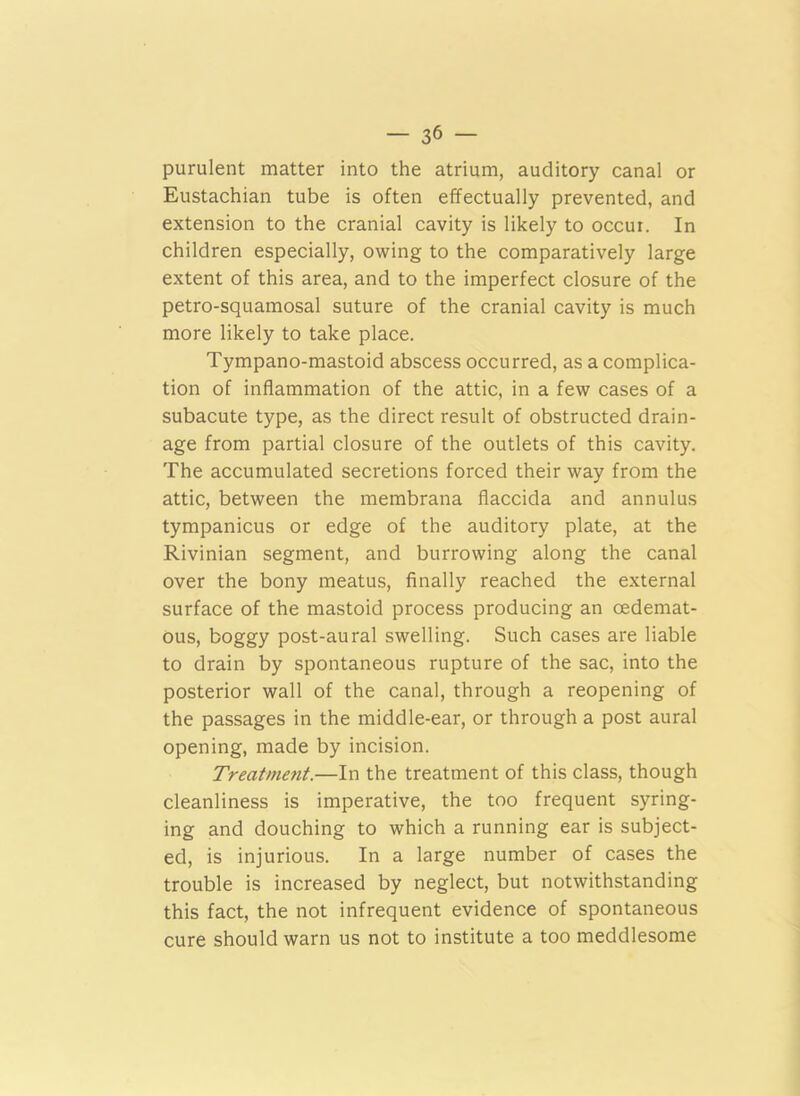 purulent matter into the atrium, auditory canal or Eustachian tube is often effectually prevented, and extension to the cranial cavity is likely to occur. In children especially, owing to the comparatively large extent of this area, and to the imperfect closure of the petro-squamosal suture of the cranial cavity is much more likely to take place. Tympano-mastoid abscess occurred, as a complica- tion of inflammation of the attic, in a few cases of a subacute type, as the direct result of obstructed drain- age from partial closure of the outlets of this cavity. The accumulated secretions forced their way from the attic, between the membrana flaccida and annulus tympanicus or edge of the auditory plate, at the Rivinian segment, and burrowing along the canal over the bony meatus, finally reached the external surface of the mastoid process producing an oedemat- ous, boggy post-aural swelling. Such cases are liable to drain by spontaneous rupture of the sac, into the posterior wall of the canal, through a reopening of the passages in the middle-ear, or through a post aural opening, made by incision. Treatment.—In the treatment of this class, though cleanliness is imperative, the too frequent syring- ing and douching to which a running ear is subject- ed, is injurious. In a large number of cases the trouble is increased by neglect, but notwithstanding this fact, the not infrequent evidence of spontaneous cure should warn us not to institute a too meddlesome