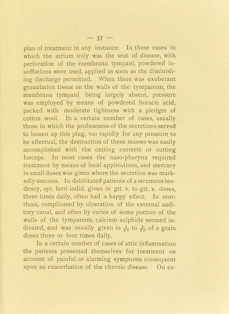 plan of treatment in any instance. In those cases in which the atrium only was the seat of disease, with perforation of the membrana tympani, powdered in- sufflations were used, applied as soon as the diminish- ing discharge permitted. When there was exuberant granulation tissue on the walls of the tympanum, the membrana tympani being largely absent, pressure was employed by means of powdered boracic acid, packed with moderate tightness with a pledget of cotton wool. In a certain number of cases, usually those in which the profuseness of the secretions served to loosen up this plug, too rapidly for any pressure to be effectual, the destruction of these masses was easily accomplished with the cutting currette or cutting forceps. In most cases the naso-pharynx required treatment by means of local applications, and mercury in small doses was given where the secretion was mark- edly mucous. In debilitated patients of a strumous ten- dency, syr. ferri iodid. given in gtt. v. to gtt. x. doses, three times daily, often had a happy effect. In otor- rhcea, complicated by ulceration of the external audi- tory canal, and often by caries of some portion of the walls of the tympanum, calcium sulphide seemed in- dicated, and was usually given in J-0- to -fa of a grain doses three or four times daily. In a certain number of cases of attic inflammation the patients presented themselves for treatment on account of painful or alarming symptoms consequent upon an exacerbation of the chronic disease. On ex-