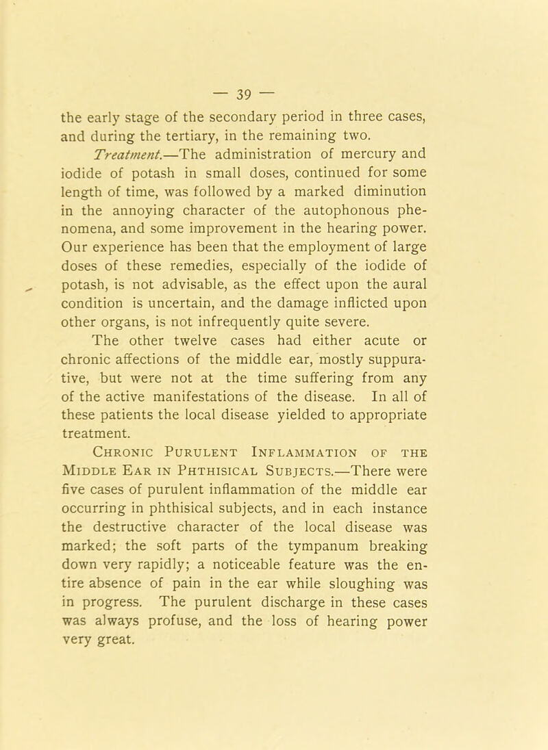 the early stage of the secondary period in three cases, and during the tertiary, in the remaining two. Treatment.—The administration of mercury and iodide of potash in small doses, continued for some length of time, was followed by a marked diminution in the annoying character of the autophonous phe- nomena, and some improvement in the hearing power. Our experience has been that the employment of large doses of these remedies, especially of the iodide of potash, is not advisable, as the effect upon the aural condition is uncertain, and the damage inflicted upon other organs, is not infrequently quite severe. The other twelve cases had either acute or chronic affections of the middle ear, mostly suppura- tive, but were not at the time suffering from any of the active manifestations of the disease. In all of these patients the local disease yielded to appropriate treatment. Chronic Purulent Inflammation of the Middle Ear in Phthisical Subjects.—There were five cases of purulent inflammation of the middle ear occurring in phthisical subjects, and in each instance the destructive character of the local disease was marked; the soft parts of the tympanum breaking down very rapidly; a noticeable feature was the en- tire absence of pain in the ear while sloughing was in progress. The purulent discharge in these cases was always profuse, and the loss of hearing power very great.