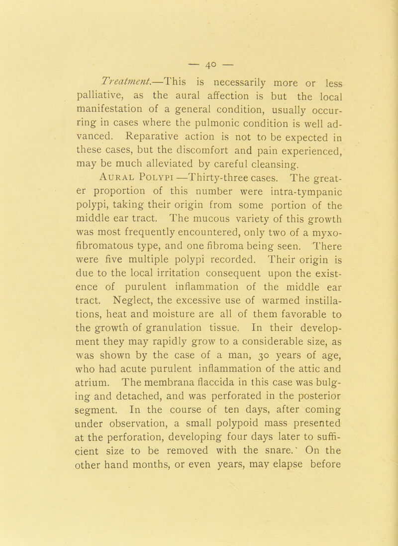 — 4° — Treatment.—This is necessarily more or less palliative, as the aural affection is but the local manifestation of a general condition, usually occur- ring in cases where the pulmonic condition is well ad- vanced. Reparative action is not to be expected in these cases, but the discomfort and pain experienced, may be much alleviated by careful cleansing. Aural Polypi—Thirty-three cases. The great- er proportion of this number were intra-tympanic polypi, taking their origin from some portion of the middle ear tract. The mucous variety of this growth was most frequently encountered, only two of a myxo- fibromatous type, and one fibroma being seen. There were five multiple polypi recorded. Their origin is due to the local irritation consequent upon the exist- ence of purulent inflammation of the middle ear tract. Neglect, the excessive use of warmed instilla- tions, heat and moisture are all of them favorable to the growth of granulation tissue. In their develop- ment they may rapidly grow to a considerable size, as was shown by the case of a man, 30 years of age, who had acute purulent inflammation of the attic and atrium. The membrana flaccida in this case was bulg- ing and detached, and was perforated in the posterior segment. In the course of ten days, after coming under observation, a small polypoid mass presented at the perforation, developing four days later to suffi- cient size to be removed with the snare.' On the other hand months, or even years, may elapse before