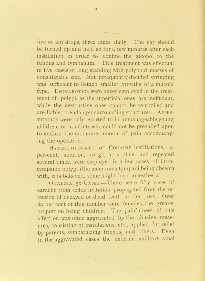 * — 44 — five or ten drops, three times daily. The ear should be turned up and held so for a few minutes after each instillation in order to confine the alcohol to the fundus and tympanum. This treatment was effectual in five cases of long standing with polypoid mas'ses of considerable size. Not infrequently decided syringing was sufficient to detach smaller growths of a mucoid type. Escharotics were never employed in the treat- ment of polypi, as the superficial ones are inefficient, while the destructive ones cannot be controlled and are liable to endanger surrounding structures. Anaes- thetics were only resorted to in unmanageable young children, or in adults who could not be prevailed upon to endure the moderate amount of pain accompany- ing the operation. Hydrochlorate of Cocaine instillations, 4- per-cent. solution, 10 gtt. at a time, and repeated several times, were employed in a few cases of intra- tympanic polypi (the membrana tympani being absent) with, it is believed, some slight local anaesthesia. Otalgia, 50 Cases.—There were fifty cases of earache from reflex irritation propagated from the re- tention of decayed or dead teeth in the jaws. Over 60 per cent of this number were females, the greater proportion being children. The painfulness of this affection was often aggravated by the abusive meas- ures, consisting of instillations, etc., applied for relief by parents, sympathizing friends, and others. Even in the aggravated cases the external auditory canal