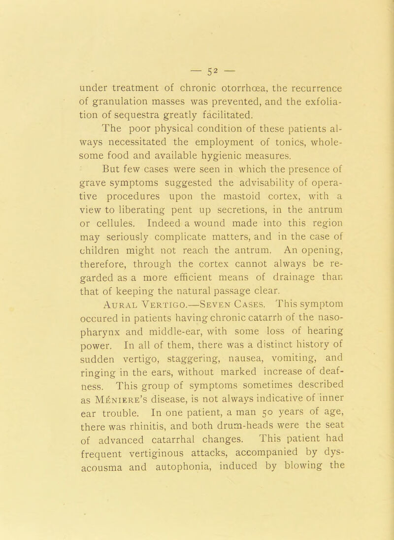 under treatment of chronic otorrhoea, the recurrence of granulation masses was prevented, and the exfolia- tion of sequestra greatly facilitated. The poor physical condition of these patients al- ways necessitated the employment of tonics, whole- some food and available hygienic measures. But few cases were seen in which the presence of grave symptoms suggested the advisability of opera- tive procedures upon the mastoid cortex, with a view to liberating pent up secretions, in the antrum or cellules. Indeed a wound made into this region may seriously complicate matters, and in the case of children might not reach the antrum. An opening, therefore, through the cortex cannot always be re- garded as a more efficient means of drainage than that of keeping the natural passage clear. Aural Vertigo.—Seven Cases. This symptom occured in patients having chronic catarrh of the naso- pharynx and middle-ear, with some loss of hearing power. In all of them, there was a distinct history of sudden vertigo, staggering, nausea, vomiting, and ringing in the ears, without marked increase of deaf- ness. This group of symptoms sometimes described as Meniere’s disease, is not always indicative of inner ear trouble. In one patient, a man 50 years of age, there was rhinitis, and both drum-heads were the seat of advanced catarrhal changes. This patient had frequent vertiginous attacks, accompanied by dys- acousma and autophonia, induced by blowing the