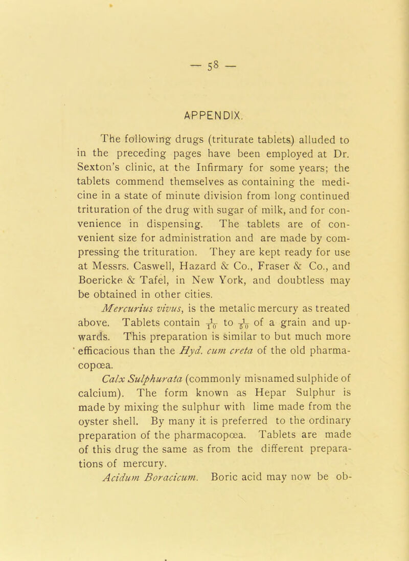 APPENDIX. The following drugs (triturate tablets.) alluded to in the preceding pages have been employed at Dr. Sexton’s clinic, at the Infirmary for some years; the tablets commend themselves as containing the medi- cine in a state of minute division from long continued trituration of the drug with sugar of milk, and for con- venience in dispensing. The tablets are of con- venient size for administration and are made by com- pressing the trituration. They are kept ready for use at Messrs. Caswell, Hazard & Co., Fraser & Co., and Boericke & Tafel, in New York, and doubtless may be obtained in other cities. Mercurius vivus, is the metalic mercury as treated above. Tablets contain ^ to ^ of a grain and up- wards. This preparation is similar to but much more efficacious than the Hyd. cum creta of the old pharma- copoea. Calx Sulphurata (commonly misnamed sulphide of calcium). The form known as Hepar Sulphur is made by mixing the sulphur with lime made from the oyster shell. By many it is preferred to the ordinary preparation of the pharmacopcea. Tablets are made of this drug the same as from the different prepara- tions of mercury. Acidum Boracicum. Boric acid may now be ob-