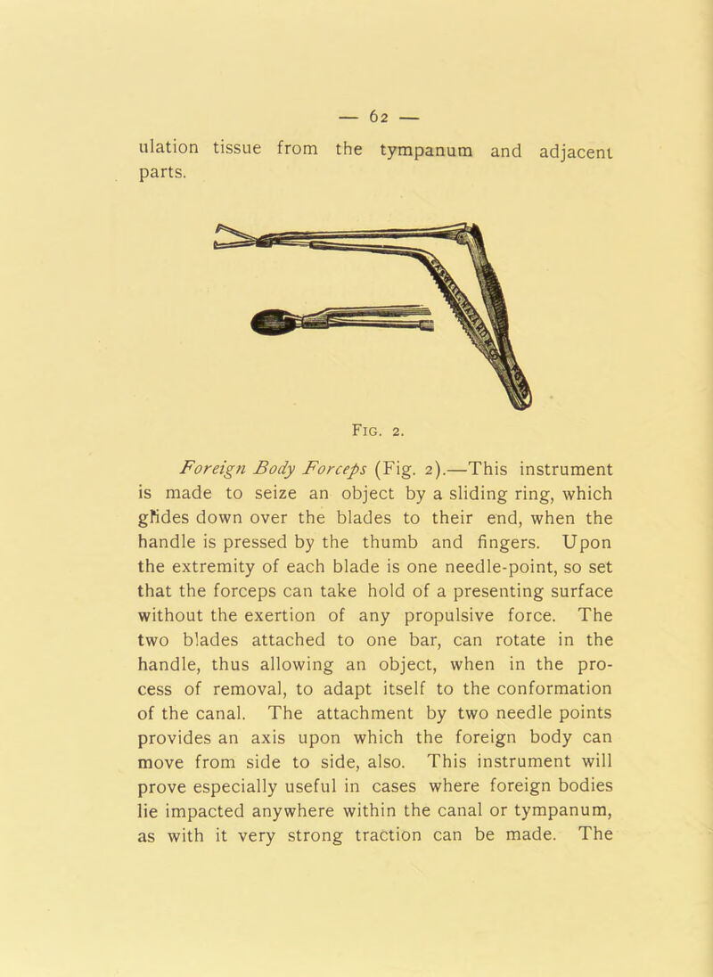 ulation tissue from the tympanum and adjacent parts. Fig. 2. Foreign Body Forceps (Fig. 2).—This instrument is made to seize an object by a sliding ring, which gfides down over the blades to their end, when the handle is pressed by the thumb and fingers. Upon the extremity of each blade is one needle-point, so set that the forceps can take hold of a presenting surface without the exertion of any propulsive force. The two blades attached to one bar, can rotate in the handle, thus allowing an object, when in the pro- cess of removal, to adapt itself to the conformation of the canal. The attachment by two needle points provides an axis upon which the foreign body can move from side to side, also. This instrument will prove especially useful in cases where foreign bodies lie impacted anywhere within the canal or tympanum, as with it very strong traction can be made. The