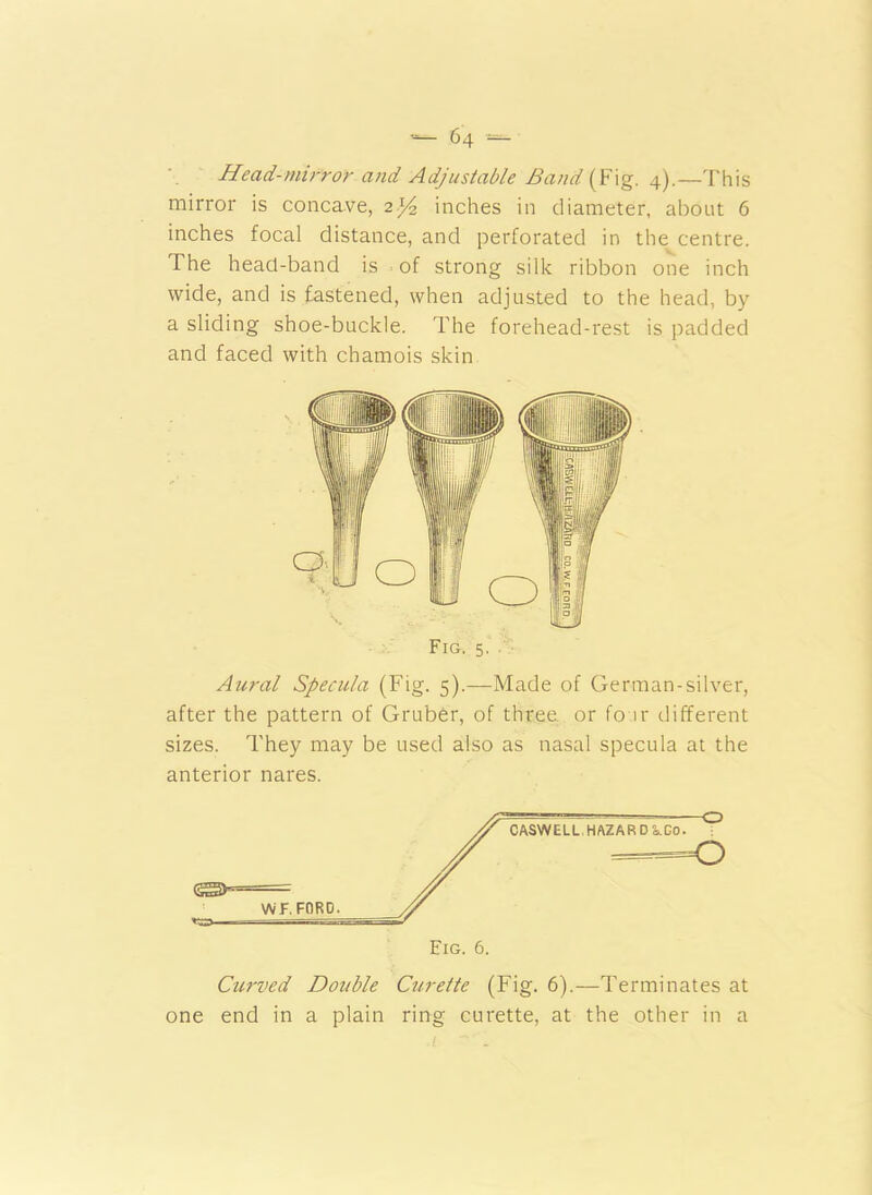 Head-mirror and Adjustable Band (Fig. 4).—This mirror is concave, 2^4 inches in diameter, about 6 inches focal distance, and perforated in the centre. The head-band is of strong silk ribbon one inch wide, and is fastened, when adjusted to the head, by a sliding shoe-buckle. The forehead-rest is padded and faced with chamois skin Fig. 5. Aural Specula (Fig. 5).—Made of German-silver, after the pattern of Gruber, of three or fo ir different sizes. They may be used also as nasal specula at the anterior nares. Curved Double Curette (Fig. 6).—Terminates at one end in a plain ring curette, at the other in a