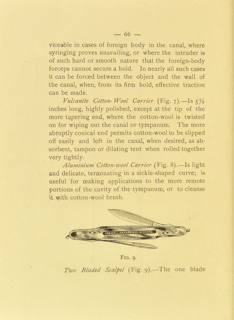 viceable in cases of foreign body in the canal, where syringing proves unavailing, or where the intruder is of such hard or smooth nature that the foreign-body forceps cannot secure a hold. In nearly all such cases it can be forced between the object and the wall of the canal, when, from its firm hold, effective traction can be made. Vulcanite Cotton-Wool Carrier (Fig. 7).—Is 5^2 inches long, highly polished, except at the tip of the more tapering end, where the cotton-wool is twisted on for wiping out the canal or tympanum. The more abruptly conical end permits cotton-wool to be slipped off easily and left in the canal, when desired, as ab- sorbent, tampon or dilating tent when rolled together very tightly. Aluminium Cotton-wool Carrier (Fig. 8).—Is light and delicate, terminating in a sickle-shaped curve; is useful for making applications to the more remote portions of the cavity of the tympanum, or to cleanse it with cotton-wool brush. Fig. 9. Two Bladed Scalpel (Fig. 9).—The one blade