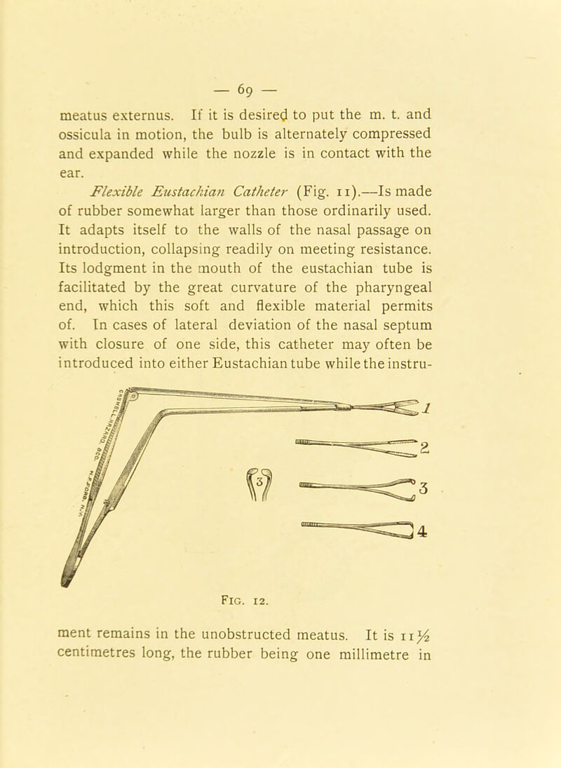 meatus externus. If it is desired to put the m. t. and ossicula in motion, the bulb is alternately compressed and expanded while the nozzle is in contact with the ear. Flexible Eustachian Catheter (Fig. n).—Is made of rubber somewhat larger than those ordinarily used. It adapts itself to the walls of the nasal passage on introduction, collapsing readily on meeting resistance. Its lodgment in the mouth of the eustachian tube is facilitated by the great curvature of the pharyngeal end, which this soft and flexible material permits of. In cases of lateral deviation of the nasal septum with closure of one side, this catheter may often be introduced into either Eustachian tube while the instru- ment remains in the unobstructed meatus. It is ix^4 centimetres long, the rubber being one millimetre in