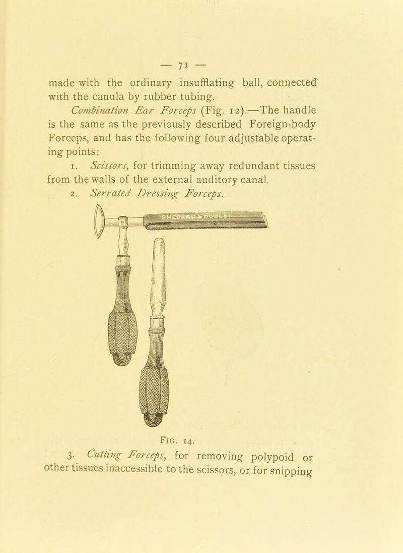 made with the ordinary insufflating ball, connected with the canula by rubber tubing. Combination Ear Forceps (Fig. 12).—The handle is the same as the previously described Foreign-body Forceps, and has the following four adjustable operat- ing points: 1. Scissors, for trimming away redundant tissues from the walls of the external auditory canal. 2. Serrated Dressing Forceps. Fig. 14. 3. Cnttmg Forceps, for removing polypoid or other tissues inaccessible to the scissors, or for snipping