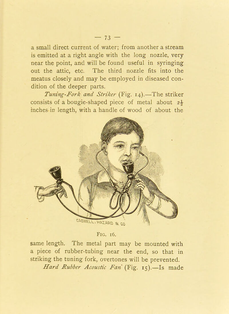 a small direct current of water; from another a stream is emitted at a right angle with the long nozzle, very near the point, and will be found useful in syringing out the attic, etc. The third nozzle fits into the meatus closely and may be employed in diseased con- dition of the deeper parts. Timing-Fork and Striker (Fig. 14).—The striker consists of a bougie-shaped piece of metal about 2% inches in length, with a handle of wood of about the Fig. 16. same length. The metal part may be mounted with a piece of rubber-tubing near the end, so that in striking the tuning fork, overtones will be prevented. Hard Rubber Acoustic Fan (Fig. 15).—Is made