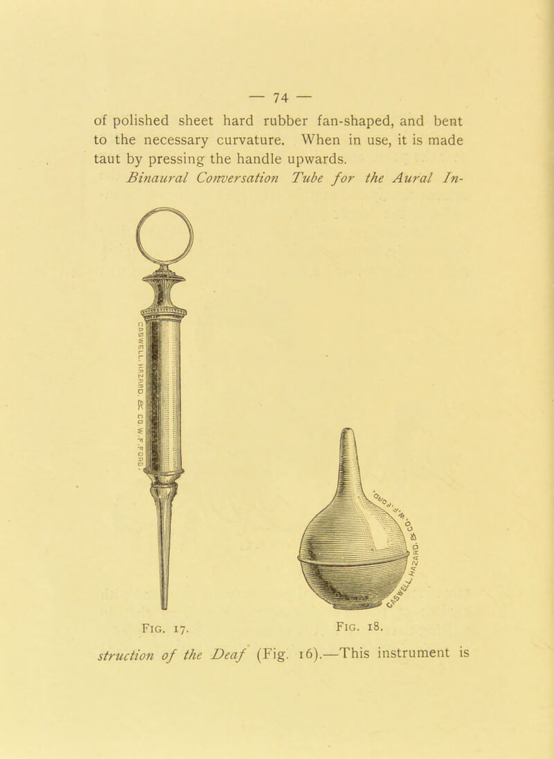 of polished sheet hard rubber fan-shaped, and bent to the necessary curvature. When in use, it is made taut by pressing the handle upwards. Binaural Corroersation Tube for the Aural In- Fig. 17. Fig. 18. struction of the Deaf (Fig. 16).—This instrument is