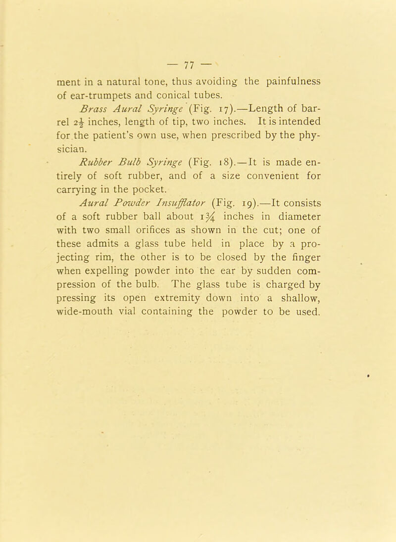 ment in a natural tone, thus avoiding the painfulness of ear-trumpets and conical tubes. Brass Aural Syringe (Fig. 17).—Length of bar- rel 2% inches, length of tip, two inches. It is intended for the patient’s own use, when prescribed by the phy- sician. Rubber Bulb Syringe (Fig. 18). — It is made en- tirely of soft rubber, and of a size convenient for carrying in the pocket. Aural Powder Insufflator (Fig. 19).—It consists of a soft rubber ball about 1% inches in diameter with two small orifices as shown in the cut; one of these admits a glass tube held in place by a pro- jecting rim, the other is to be closed by the finger when expelling powder into the ear by sudden com- pression of the bulb. The glass tube is charged by pressing its open extremity down into a shallow, wide-mouth vial containing the powder to be used.