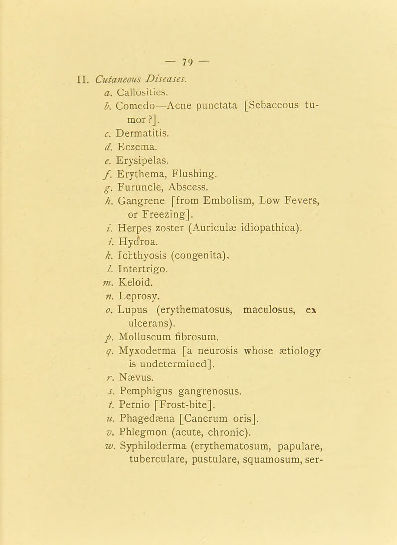II. Cutaneous Diseases. a. Callosities. b. Comedo—Acne punctata [Sebaceous tu- mor ?]. c. Dermatitis. d. Eczema. e. Erysipelas. f. Erythema, Flushing. g. Furuncle, Abscess. h. Gangrene [from Embolism, Low Fevers, or Freezing], i. Herpes zoster (Auriculae idiopathica). /. Hycfroa. k. Ichthyosis (congenita), l. Intertrigo. in. Keloid. n. Leprosy. o. Lupus (erythematosus, maculosus, ex ulcerans). p. Molluscum fibrosum. q. Myxoderma [a neurosis whose aetiology is undetermined], r. Naevus. s. Pemphigus gangrenosus. t. Pernio [Frost-bite], u. Phagedaena [Cancrum oris]. v. Phlegmon (acute, chronic). w. Syphiloderma (erythematosum, papulare, tuberculare, pustulare, squamosum, ser-