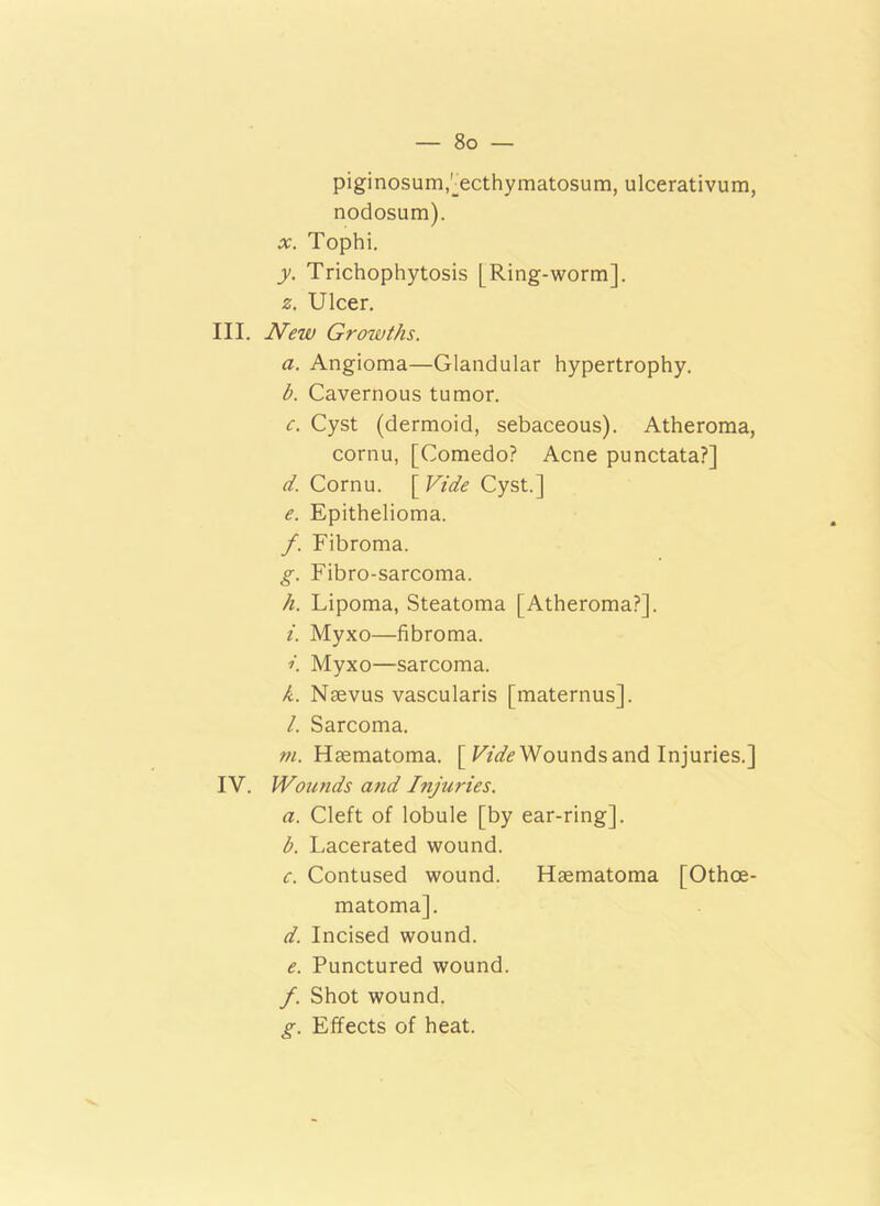 piginosum,[ecthymatosum, ulcerativum, nodosum). x. Tophi. y. Trichophytosis [Ring-worm]. z. Ulcer. III. New Growths. a. Angioma—Glandular hypertrophy. b. Cavernous tumor. c. Cyst (dermoid, sebaceous). Atheroma, cornu, [Comedo? Acne punctata?] d. Cornu. [ Vide Cyst.] e. Epithelioma. /. Fibroma. g. Fibro-sarcoma. h. Lipoma, Steatoma [Atheroma?]. i. Myxo—fibroma. ». Myxo—sarcoma. k. Nsevus vascularis [maternus]. l. Sarcoma. m. Haematoma. [ Wounds and Injuries.] IV. Wounds and Injuries. a. Cleft of lobule [by ear-ring]. b. Lacerated wound. c. Contused wound. Haematoma [Othce- matoma]. d. Incised wound. e. Punctured wound. f. Shot wound. g. Effects of heat.