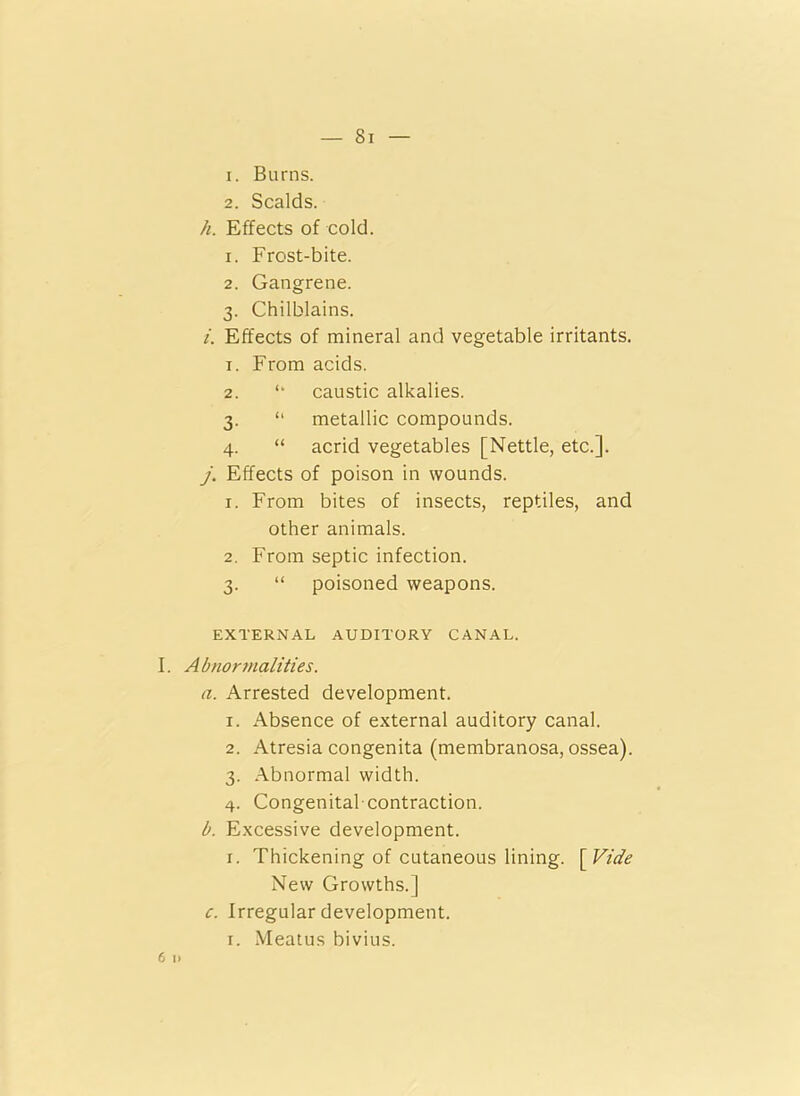 1. Burns. 2. Scalds. h. Effects of cold. 1. Frost-bite. 2. Gangrene. 3. Chilblains. i. Effects of mineral and vegetable irritants. 1. From acids. 2. ,l caustic alkalies. 3. “ metallic compounds. 4. “ acrid vegetables [Nettle, etc.]. j. Effects of poison in wounds. 1. From bites of insects, reptiles, and other animals. 2. From septic infection. 3. “ poisoned weapons. EXTERNAL AUDITORY CANAL. I. Abnormalities. a. Arrested development. 1. Absence of external auditory canal. 2. Atresia congenita (membranosa, ossea). 3. Abnormal width. 4. Congenital contraction. b. Excessive development. 1. Thickening of cutaneous lining. [ Vide New Growths.] c. Irregular development. 1. Meatus bivius.