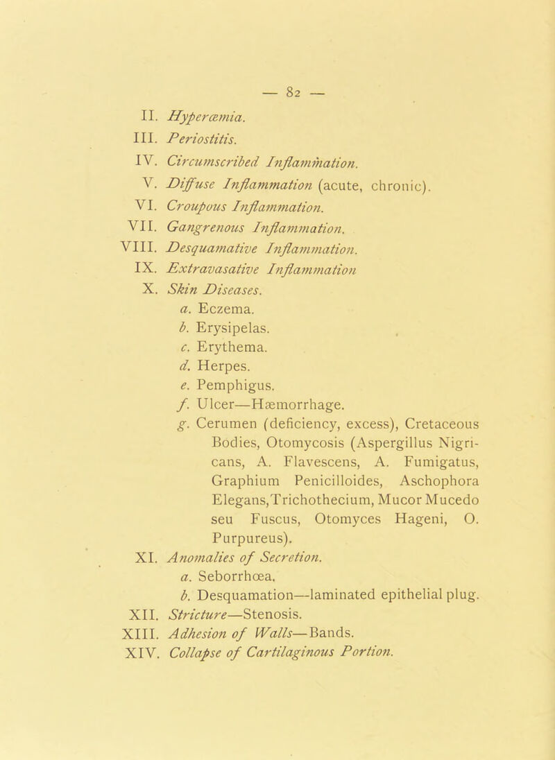 II. Hypercemia. III. Periostitis. IV. Circumscribed Inflammation. V. Diffuse Inflammation (acute, chronic). VI. Croupous Inflammation. VII. Gangrenous Inflammation. VIII. Desquamative Inflammation. IX. Extravasative Inflammation X. Skin Diseases. a. Eczema. b. Erysipelas. c. Erythema. d. Herpes. e. Pemphigus. f. Ulcer—Haemorrhage. g. Cerumen (deficiency, excess), Cretaceous Bodies, Otomycosis (Aspergillus Nigri- cans, A. Flavescens, A. Fumigatus, Graphium Penicilloides, Aschophora Elegans,Trichothecium, Mucor Mucedo seu Fuscus, Otomyces Hageni, O. Purpureus). XI. Anomalies of Secretion. a. Seborrhoea. b. Desquamation—laminated epithelial plug. XII. Stricture—Stenosis. XIII. Adhesion of Walls—Bands. XIV. Collapse of Cartilaginous Portion.