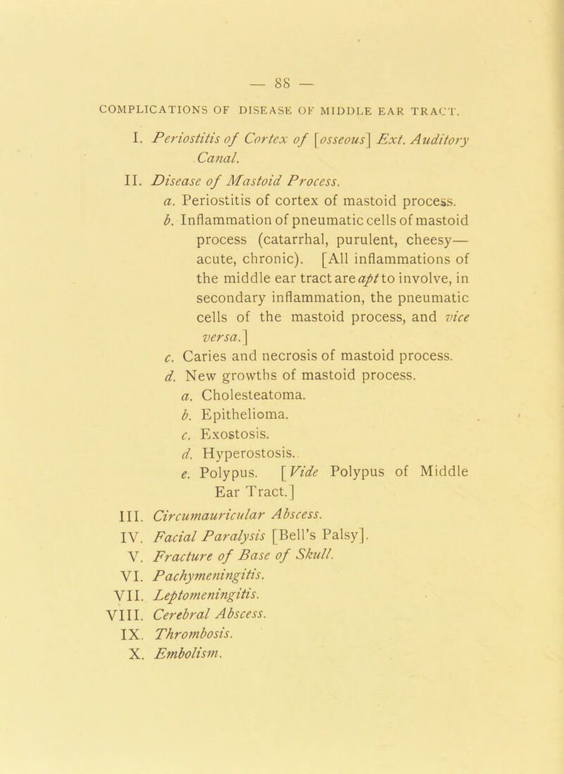 COMPLICATIONS OF DISEASE OF MIDDLE EAR TRACT. I. Periostitis of Cortex of [osseous] Ext. Auditory Canal. II. Disease of Mastoid Process. a. Periostitis of cortex of mastoid process. b. Inflammation of pneumatic cells of mastoid process (catarrhal, purulent, cheesy— acute, chronic). [All inflammations of the middle ear tract are apt to involve, in secondary inflammation, the pneumatic cells of the mastoid process, and vice versa.] c. Caries and necrosis of mastoid process. d. New growths of mastoid process. a. Cholesteatoma. b. Epithelioma. c. Exostosis. d. Hyperostosis. e. Polypus. [ Vide Polypus of Middle Ear Tract.] III. Circumauricular Abscess. IV. Facial Paralysis [Bell’s Palsy]. V. Fracture of Base of Skull. VI. Pachymeningitis. VII. Leptomeningitis. VIII. Cerebral Abscess. IX. Thrombosis. X. Embolism.