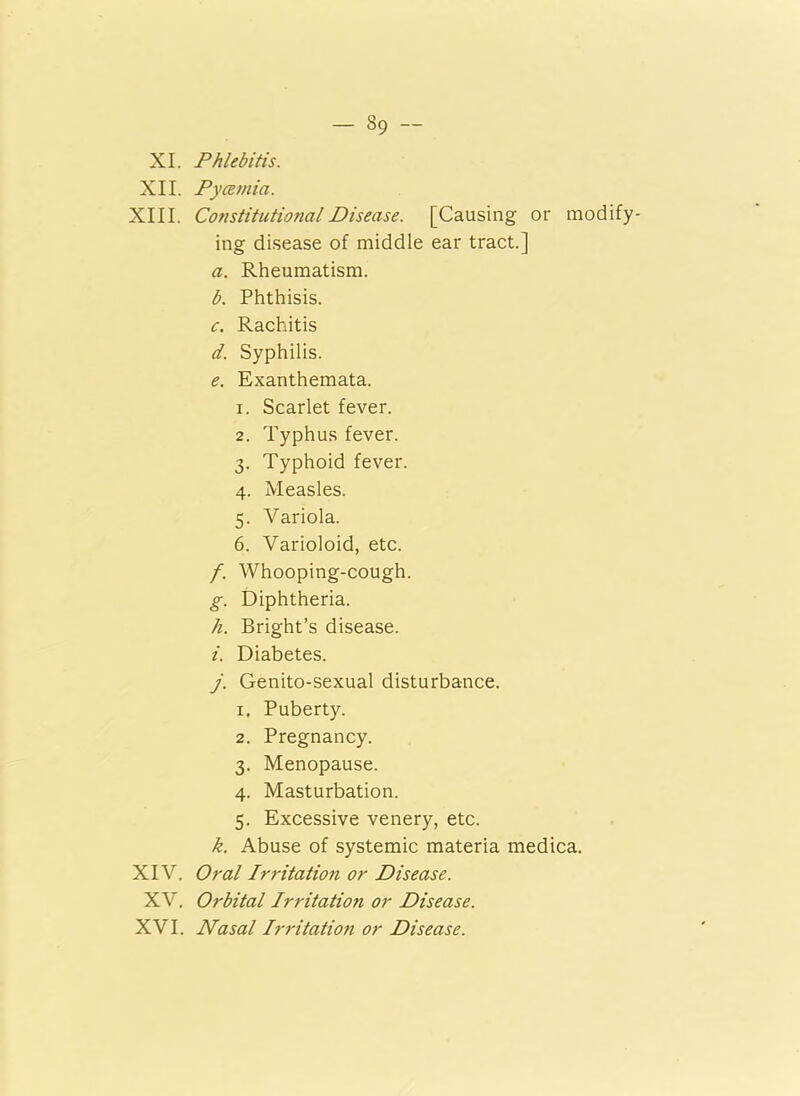 XI. Phlebitis. XII. Pycemia. XIII. ConstitutmialDisease. [Causing or modify- ing disease of middle ear tract.] a. Rheumatism. b. Phthisis. c. Rachitis d. Syphilis. e. Exanthemata. 1. Scarlet fever. 2. Typhus fever. 3. Typhoid fever. 4. Measles. 5. Variola. 6. Varioloid, etc. f. Whooping-cough. g. Diphtheria. h. Bright’s disease. i. Diabetes. j. Genito-sexual disturbance. 1. Puberty. 2. Pregnancy. 3. Menopause. 4. Masturbation. 5. Excessive venery, etc. k. Abuse of systemic materia medica. XIV. Oral Irritation or Disease. XV. Orbital Irritation or Disease. XVI. Nasal Irritation or Disease.