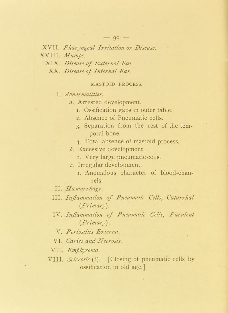 XVII. Pharyngeal Irritation or Disease. XVIII. Mumps. XIX. Disease of External Ear. XX. Disease of Internal Ear. MASTOID PROCESS. I. Abnormalities. a. Arrested development. 1. Ossification gaps in outer table. 2. Absence of Pneumatic cells. 3. Separation from the rest of the tem- poral bone. 4. Total absence of mastoid process. b. Excessive development. 1. Very large pneumatic cells. c. Irregular development. 1. Anomalous character of blood-chan- nels. II. Haemorrhage. III. Inflammation of Pneumatic Cells, Catarrhal [Primary). IV. Inflammation of Pneumatic Cells, Purulent [Primary). V. Periostitis Externa. VI. Caries and Necrosis. VII. Emphysema. VIII. Sclerosis [i). [Closing of pneumatic cells by ossification in old age.]