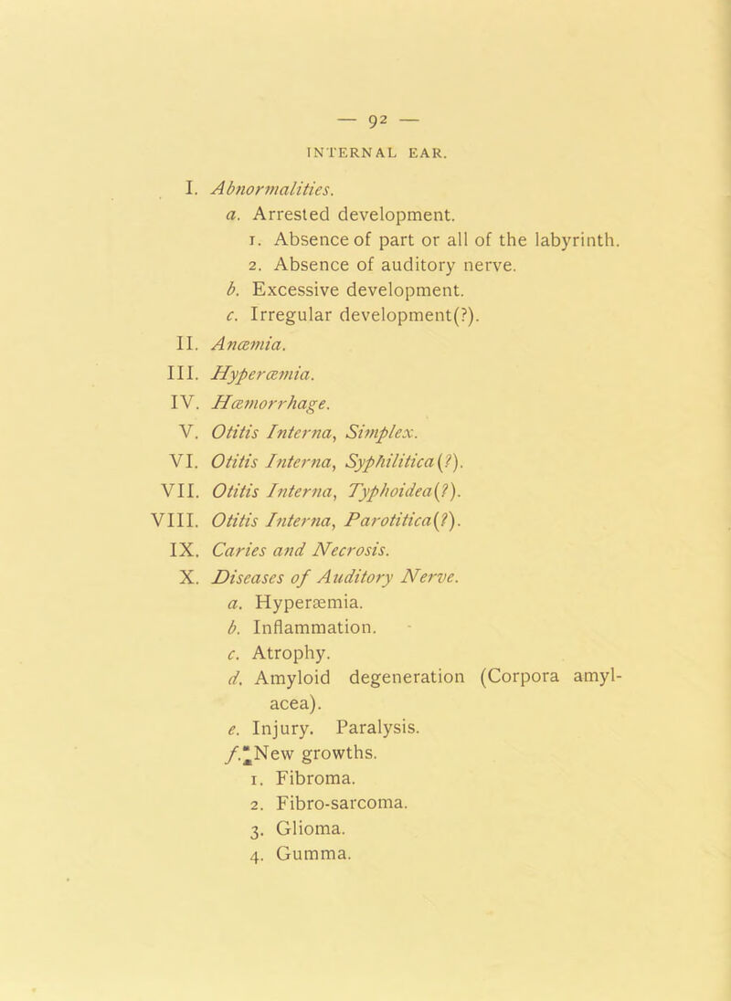 INTERNAL EAR. I. Abnormalities. a. Arrested development. 1. Absence of part or all of the labyrinth. 2. Absence of auditory nerve. b. Excessive development. c. Irregular development^). II. Anaemia. III. Hypertzmia. IV. Hcemorrhage. V. Otitis Interna, Simplex. VI. Otitis Interna, Syphilitica(.?). VII. Otitis Interna, Typhoideafl). VIII. Otitis Interna, Parotitica{?). IX. Caries and Necrosis. X. Diseases of Auditory Nerve. a. Hyperaemia. b. Inflammation. c. Atrophy. d. Amyloid degeneration (Corpora amyl- acea). e. Injury. Paralysis. /.“New growths. 1. Fibroma. 2. Fibro-sarcoma. 3. Glioma. 4. Gumma.
