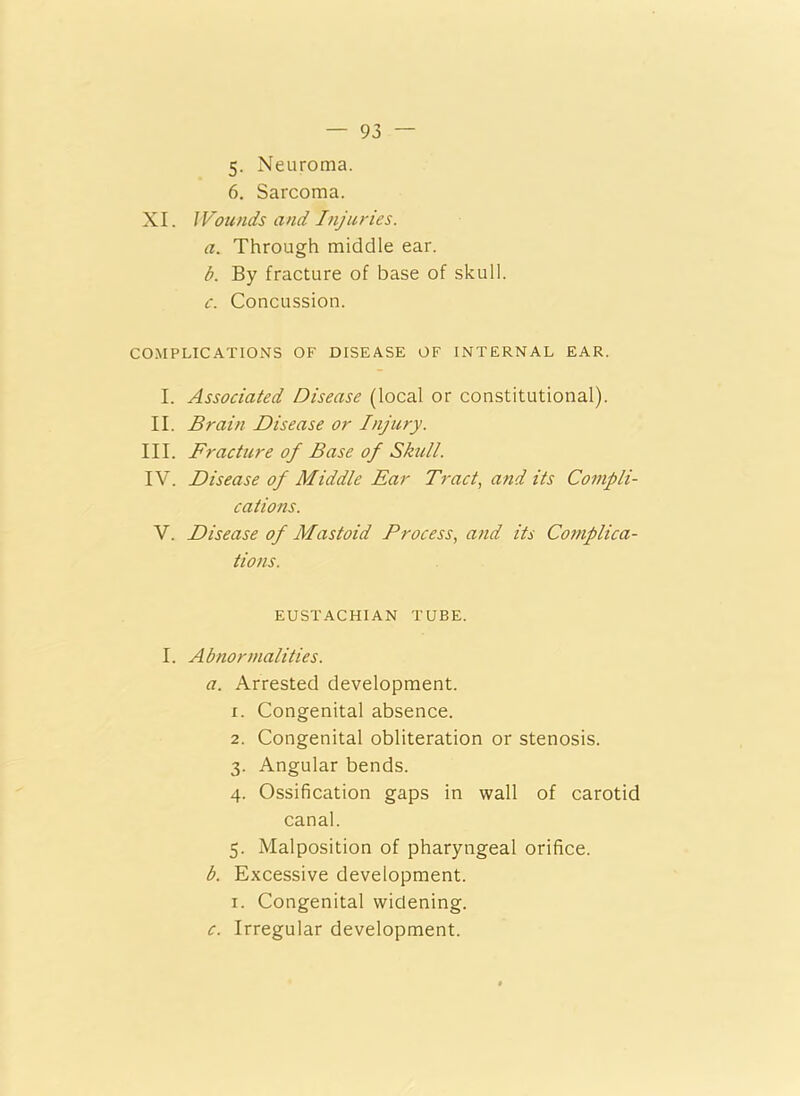 5- Neuroma. 6. Sarcoma. XI. I Founds and Injuries. a. Through middle ear. b. By fracture of base of skull. c. Concussion. COMPLICATIONS OF DISEASE OF INTERNAL EAR. I. Associated Disease (local or constitutional). II. Brain Disease or Injury. III. Fracture of Base of Skull. IV. Disease of Middle Ear Tract, and its Compli- cations. V. Disease of Mastoid Process, and its Complica- tions. EUSTACHIAN TUBE. I. Abnormalities. a. Arrested development, x. Congenital absence. 2. Congenital obliteration or stenosis. 3. Angular bends. 4. Ossification gaps in wall of carotid canal. 5. Malposition of pharyngeal orifice. b. Excessive development. 1. Congenital widening. c. Irregular development.