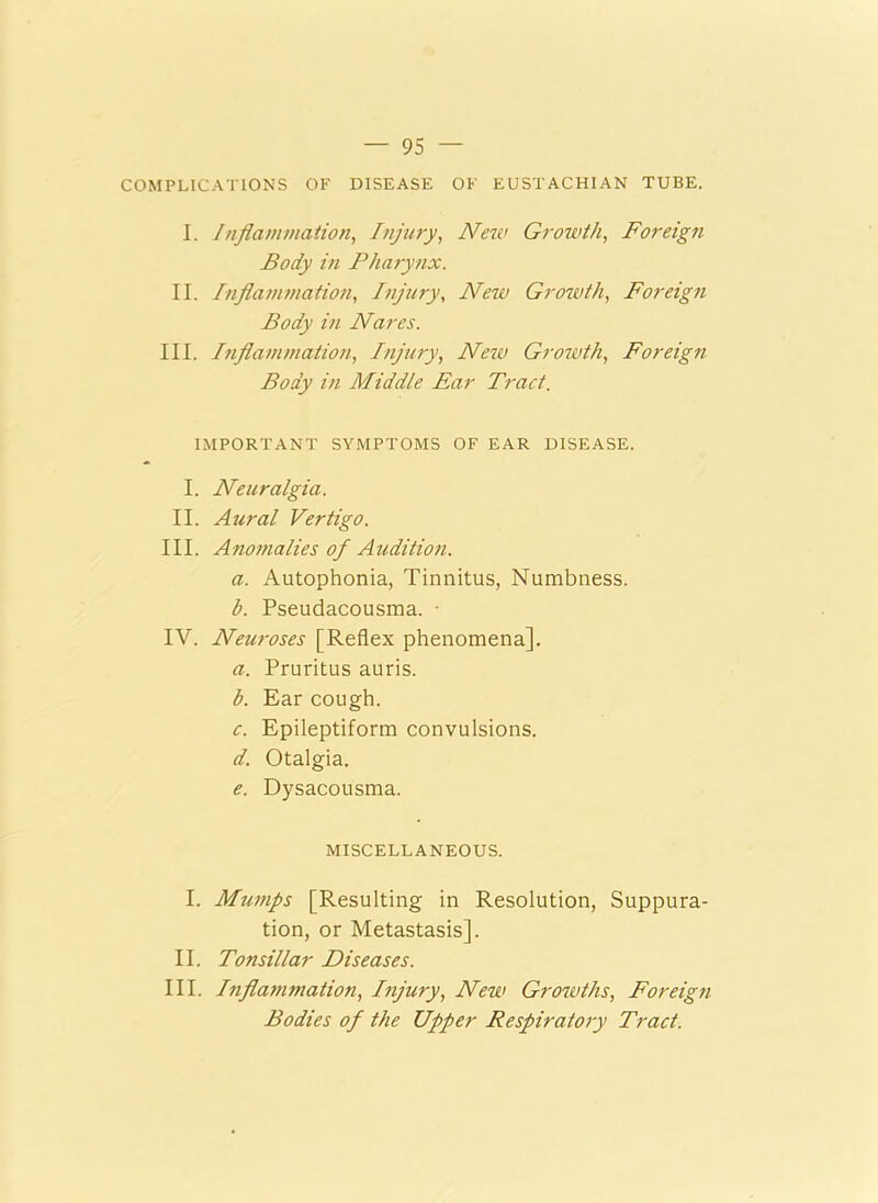 COMPLICATIONS OF DISEASE OF EUSTACHIAN TUBE. I. Inflammation, Injury, New Growth, Foreign Body in Pharynx. II. Inflammation, Injury, New Growth, Foreign Body in Nares. III. Inflammation, Injury, New Growth, Foreign Body in Middle Ear Tract. IMPORTANT SYMPTOMS OF EAR DISEASE. I. Neuralgia. II. Aural Vertigo. III. Anomalies of Audition. a. Autophonia, Tinnitus, Numbness. b. Pseudacousma. • IV. Neuroses [Reflex phenomena]. a. Pruritus auris. b. Ear cough. c. Epileptiform convulsions. d. Otalgia. e. Dysacousma. MISCELLANEOUS. I. Mumps [Resulting in Resolution, Suppura- tion, or Metastasis]. II. Tonsillar Diseases. III. Inflatnmation, Injury, New Growths, Foreign Bodies of the Upper Respiratory Tract.