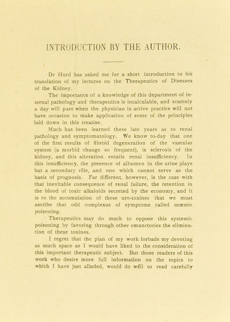 iNTRUDUCTlON BY THE AUTHOR. Dr Hurd has asked me for a short introduction to his translation of my lectures on the Therapeutics of Diseases of the Kidney. The importance of a knowledge of this department of in- ternal pathology and therapeutics is incalculable, and scarcely a day will pass when the physician in active practice will not have occasion to make application of some of the principles laid down in this treatise. Much has been learned these late years as to renal pathology and symptomatology. We know to-day that one of the first results of fibroid degeneration of the vascular system (a morbid change so frequent), is sclerosis of the kidney, and this alteration entails renal insufficiency. In this insufl5ciency, the presence of albumen in the urine plays but a secondary r61e, and one which cannot serve as the basis of prognosis. Far different, however, is the case with that inevitable consequence of renal failure, the retention in the blood of toxic alkaloids secreted by the economy, and it is to the accumulation of these uro-toxines that we must ascribe that odd complexus of symptoms called uraemic poisoning. Therapeutics may do much to oppose this systemic poisoning by favoring through other emunctories the elimina- tion of these toxines. I regret that the plan of my work forbade my devoting as much space as I would have liked to the consideration of this important therapeutic subject. But those readers of this work who desire more full information on the topics to which I have just alluded, would do w^ll to read carefully