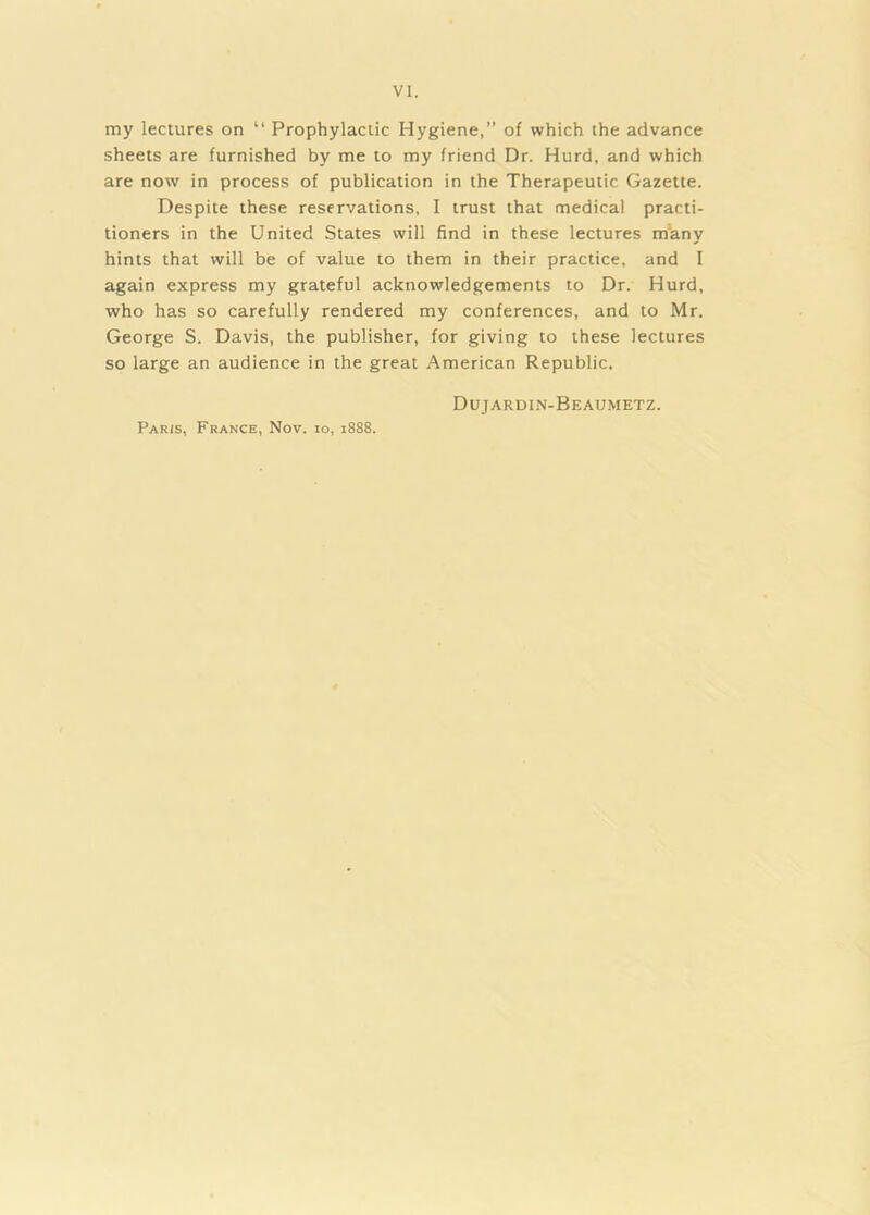 my lectures on “ Prophylactic Hygiene, of which the advance sheets are furnished by me to my friend Dr. Hurd, and which are now in process of publication in the Therapeutic Gazette. Despite these reservations, I trust that medical practi- tioners in the United States will find in these lectures m’any hints that will be of value to them in their practice, and I again express my grateful acknowledgements to Dr. Hurd, who has so carefully rendered my conferences, and to Mr. George S. Davis, the publisher, for giving to these lectures so large an audience in the great American Republic. Dujardin-Beaumetz. Paris, France, Nov. lo, 1888.