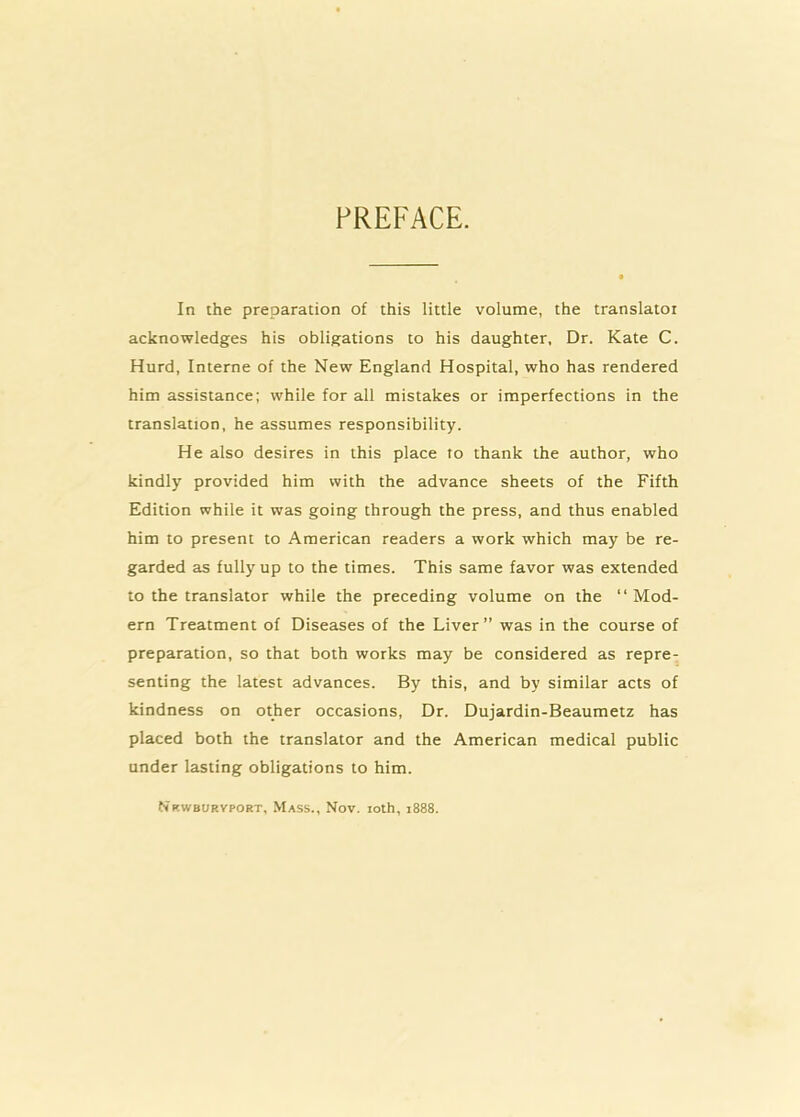 PREFACE. In the preparation of this little volume, the translatoi acknowledges his obligations to his daughter, Dr. Kate C. Hurd, Interne of the New England Hospital, who has rendered him assistance; while for all mistakes or imperfections in the translation, he assumes responsibility. He also desires in this place to thank the author, who kindly provided him with the advance sheets of the Fifth Edition while it was going through the press, and thus enabled him to present to American readers a work which may be re- garded as fully up to the times. This same favor was extended to the translator while the preceding volume on the “Mod- ern Treatment of Diseases of the Liver” was in the course of preparation, so that both works may be considered as repre- senting the latest advances. By this, and by similar acts of kindness on other occasions. Dr. Dujardin-Beaumetz has placed both the translator and the American medical public under lasting obligations to him. Nrwburyport, Mass., Nov. loth, 1888.