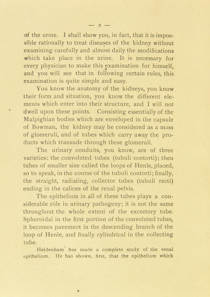 of the urine. I shall show you, in fact, that it is impos- sible rationally to treat diseases of the kidney without examining carefully and almost daily the modifications which take place in the urine. It is ijecessary for every physician to make this examination for himself, and you will see that in following certain rules, this examination is quite simple and easy. You know the anatomy of the kidneys, you know their form and situation, you know the different ele- ments which enter into their structure, and I will not dwell upon these points. Consisting essentially of the Malpighian bodies which are enveloped in the capsule of Bowman, the kidney may be considered as a mass of glomeruli, and of tubes which carry away the pro- ducts which transude through these glomeruli. The urinary conduits, you know, are of three varieties: the convoluted tubes (tubuli contort!); then tubes of smaller size called the loops of Henle, placed, so to speak, in the course of the tubuli contort!; finally, the straight, radiating, collector tubes (tubuli recti) ending in the calices of the renal pelvis. The epithelium in all of these tubes plays a con- siderable role in urinary pathogeny; it is not the same throughout the whole extent of the excretory tube. Spheroidal in the first portion of the convoluted tubes, it becomes pavement in the descending branch of the loop of Henle, and finally cylindrical in the collecting tube. Heidenham has made a complete study of the renal epithelium. He has shown, first, that the epithelium which