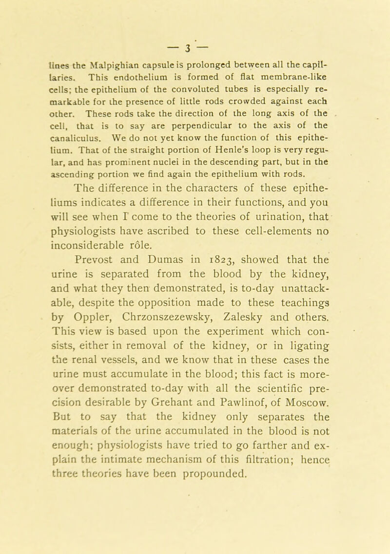 lines the Malpighian capsule is prolonged between all the capil- laries. This endothelium is formed of flat membrane-like cells; the epithelium of the convoluted tubes is especially re- markable for the presence of little rods crowded against each other. These rods take the direction of the long axis of the cell, that is to say are perpendicular to the axis of the canaliculus. VVe do not yet know the function of this epithe- lium. That of the straight portion of Henle's loop is very regu- lar, and has prominent nuclei in the descending part, but in the ascending portion we find again the epithelium with rods. The difference in the characters of these epithe- liums indicates a difference in their functions, and you will see when I come to the theories of urination, that physiologists have ascribed to these cell-elements no inconsiderable role. Prevost and Dumas in 1823, showed that the urine is separated from the blood by the kidney, and what they then demonstrated, is to-day unattack- able, despite the opposition made to these teachings by Oppler, Chrzonszezewsky, Zalesky and others. This view is based upon the experiment which con- sists, either in removal of the kidney, or in ligating the renal vessels, and we know that in these cases the urine must accumulate in the blood; this fact is more- over demonstrated to-day with all the scientific pre- cision desirable by Grehant and Pawlinof, of Moscow. But to say that the kidney only separates the materials of the urine accumulated in the blood is not enough; physiologists have tried to go farther and ex- plain the intimate mechanism of this filtration; hence three theories have been propounded.