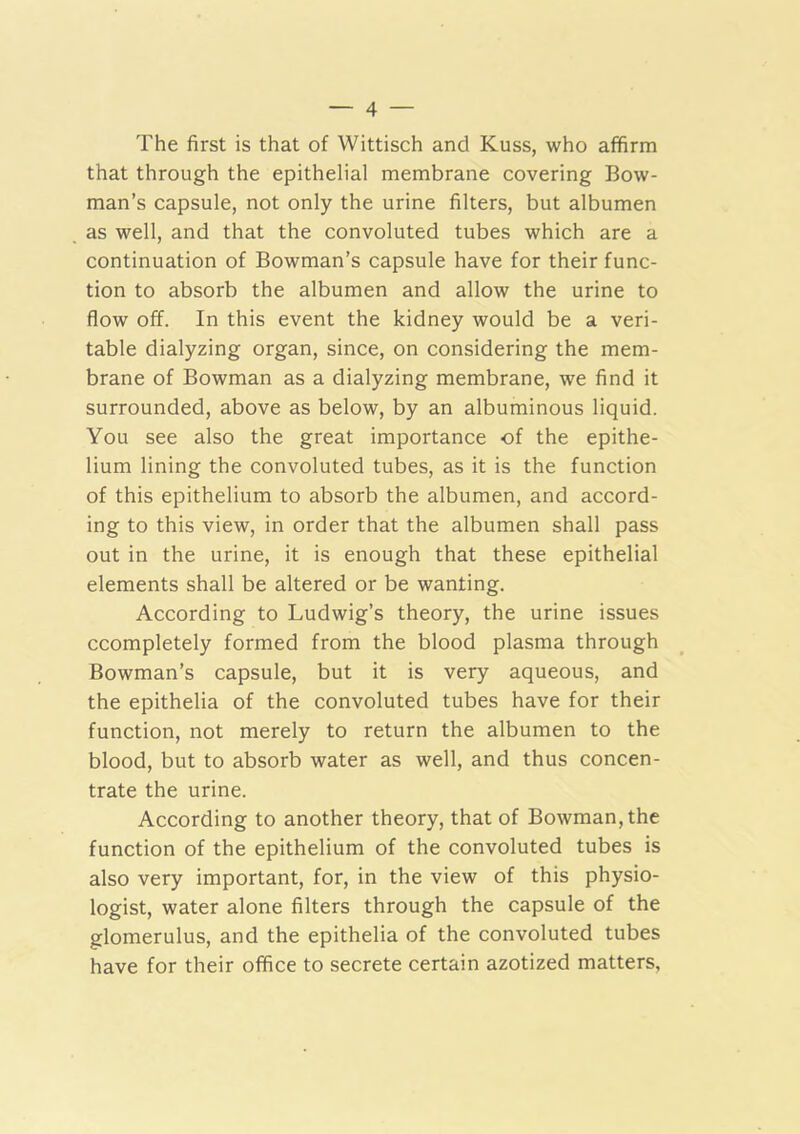 The first is that of Wittisch and Kuss, who affirm that through the epithelial membrane covering Bow- man’s capsule, not only the urine filters, but albumen as well, and that the convoluted tubes which are a continuation of Bowman’s capsule have for their func- tion to absorb the albumen and allow the urine to flow off. In this event the kidney would be a veri- table dialyzing organ, since, on considering the mem- brane of Bowman as a dialyzing membrane, we find it surrounded, above as below, by an albuminous liquid. You see also the great importance of the epithe- lium lining the convoluted tubes, as it is the function of this epithelium to absorb the albumen, and accord- ing to this view, in order that the albumen shall pass out in the urine, it is enough that these epithelial elements shall be altered or be wanting. According to Ludwig’s theory, the urine issues ccompletely formed from the blood plasma through Bowman’s capsule, but it is very aqueous, and the epithelia of the convoluted tubes have for their function, not merely to return the albumen to the blood, but to absorb water as well, and thus concen- trate the urine. According to another theory, that of Bowman, the function of the epithelium of the convoluted tubes is also very important, for, in the view of this physio- logist, water alone filters through the capsule of the glomerulus, and the epithelia of the convoluted tubes have for their office to secrete certain azotized matters.