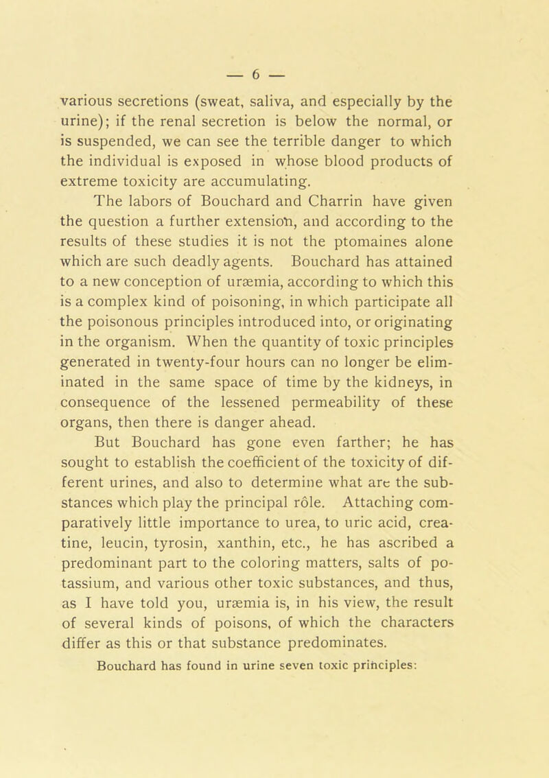various secretions (sweat, saliva, and especially by the urine); if the renal secretion is below the normal, or is suspended, we can see the terrible danger to which the individual is exposed in whose blood products of extreme toxicity are accumulating. The labors of Bouchard and Charrin have given the question a further extensioti, and according to the results of these studies it is not the ptomaines alone which are such deadly agents. Bouchard has attained to a new conception of uraemia, according to which this is a complex kind of poisoning, in which participate all the poisonous principles introduced into, or originating in the organism. When the quantity of toxic principles generated in twenty-four hours can no longer be elim- inated in the same space of time by the kidneys, in consequence of the lessened permeability of these organs, then there is danger ahead. But Bouchard has gone even farther; he has sought to establish the coefficient of the toxicity of dif- ferent urines, and also to determine what arc the sub- stances which play the principal role. Attaching com- paratively little importance to urea, to uric acid, crea- tine, leucin, tyrosin, xanthin, etc., he has ascribed a predominant part to the coloring matters, salts of po- tassium, and various other toxic substances, and thus, as I have told you, uraemia is, in his view, the result of several kinds of poisons, of which the characters differ as this or that substance predominates. Bouchard has found in urine seven toxic principles;