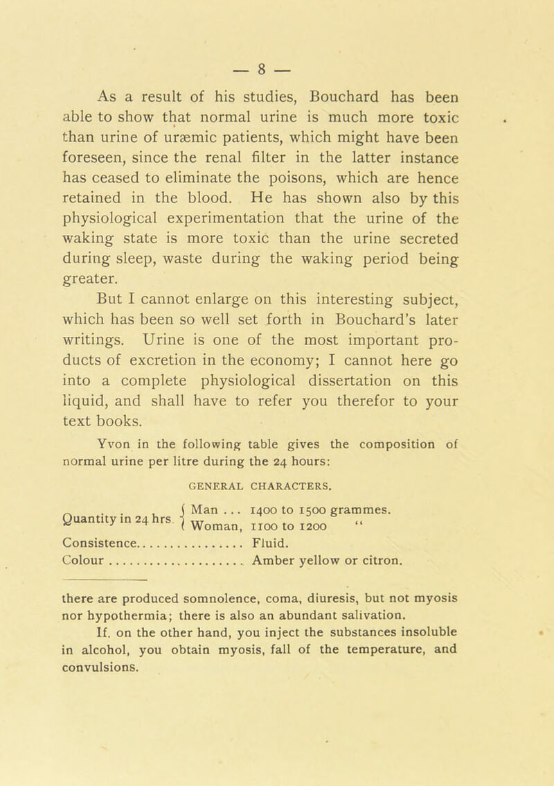 As a result of his studies, Bouchard has been able to show that normal urine is much more toxic than urine of uraemic patients, which might have been foreseen, since the renal filter in the latter instance has ceased to eliminate the poisons, which are hence retained in the blood. He has shown also by this physiological experimentation that the urine of the waking state is more toxic than the urine secreted during sleep, waste during the waking period being greater. But I cannot enlarge on this interesting subject, which has been so well set forth in Bouchard’s later writings. Urine is one of the most important pro- ducts of excretion in the economy; I cannot here go into a complete physiological dissertation on this liquid, and shall have to refer you therefor to your text books. Yvon in the following table gives the composition of normal urine per litre during the 24 hours: GENERAL CHARACTERS. Quantity in 24 hrs Consistence Colour Man ... 1400 to 1500 grammes. Woman, 1100 to 1200 “ Fluid. Amber yellow or citron. there are produced somnolence, coma, diuresis, but not myosis nor hypothermia; there is also an abundant salivation. If. on the other hand, you inject the substances insoluble in alcohol, you obtain myosis, fall of the temperature, and convulsions.