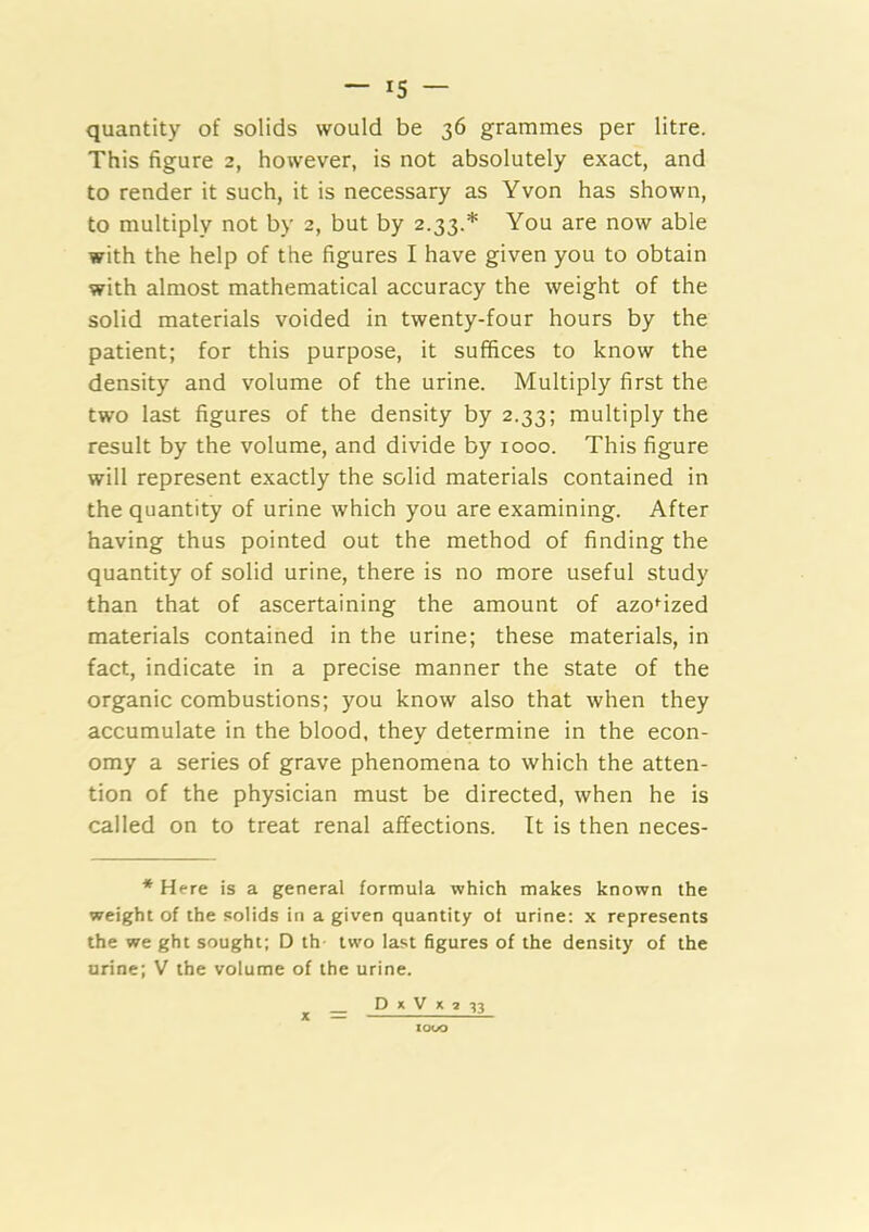 — *5 — quantity of solids would be 36 grammes per litre. This figure 2, however, is not absolutely exact, and to render it such, it is necessary as Yvon has shown, to multiply not by 2, but by 2.33.* You are now able with the help of the figures I have given you to obtain with almost mathematical accuracy the weight of the solid materials voided in twenty-four hours by the patient; for this purpose, it suffices to know the density and volume of the urine. Multiply first the two last figures of the density by 2.33; multiply the result by the volume, and divide by 1000. This figure will represent exactly the solid materials contained in the quantity of urine which you are examining. After having thus pointed out the method of finding the quantity of solid urine, there is no more useful study than that of ascertaining the amount of azoMzed materials contained in the urine; these materials, in fact, indicate in a precise manner the state of the organic combustions; you know also that when they accumulate in the blood, they determine in the econ- omy a series of grave phenomena to which the atten- tion of the physician must be directed, when he is called on to treat renal affections. It is then neces- * Here is a general formula which makes known the weight of the solids in a given quantity of urine: x represents the we ght sought; D th two last figures of the density of the urine; V the volume of the urine. D X V X 2 ^3 X XOOO