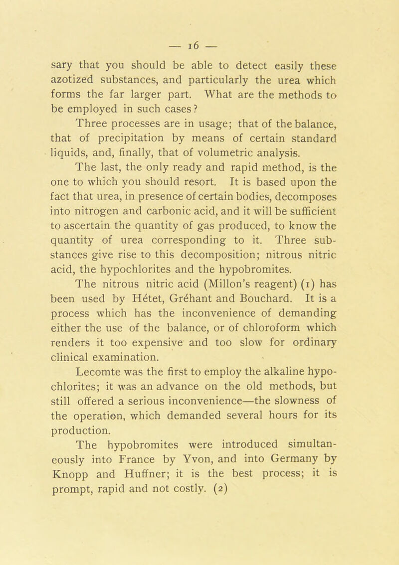 sary that you should be able to detect easily these azotized substances, and particularly the urea which forms the far larger part. What are the methods to be employed in such cases? Three processes are in usage; that of the balance, that of precipitation by means of certain standard liquids, and, finally, that of volumetric analysis. The last, the only ready and rapid method, is the one to which you should resort. It is based upon the fact that urea, in presence of certain bodies, decomposes into nitrogen and carbonic acid, and it will be sufficient to ascertain the quantity of gas produced, to know the quantity of urea corresponding to it. Three sub- stances give rise to this decomposition; nitrous nitric acid, the hypochlorites and the hypobromites. The nitrous nitric acid (Millon’s reagent) (i) has been used by Hetet, Gr^hant and Bouchard. It is a process which has the inconvenience of demanding either the use of the balance, or of chloroform which renders it too expensive and too slow for ordinary clinical examination. Lecomte was the first to employ the alkaline hypo- chlorites; it was an advance on the old methods, but still offered a serious inconvenience—the slowness of the operation, which demanded several hours for its production. The hypobromites were introduced simultan- eously into France by Yvon, and into Germany by Knopp and Huffner; it is the best process; it is prompt, rapid and not costly. (2)