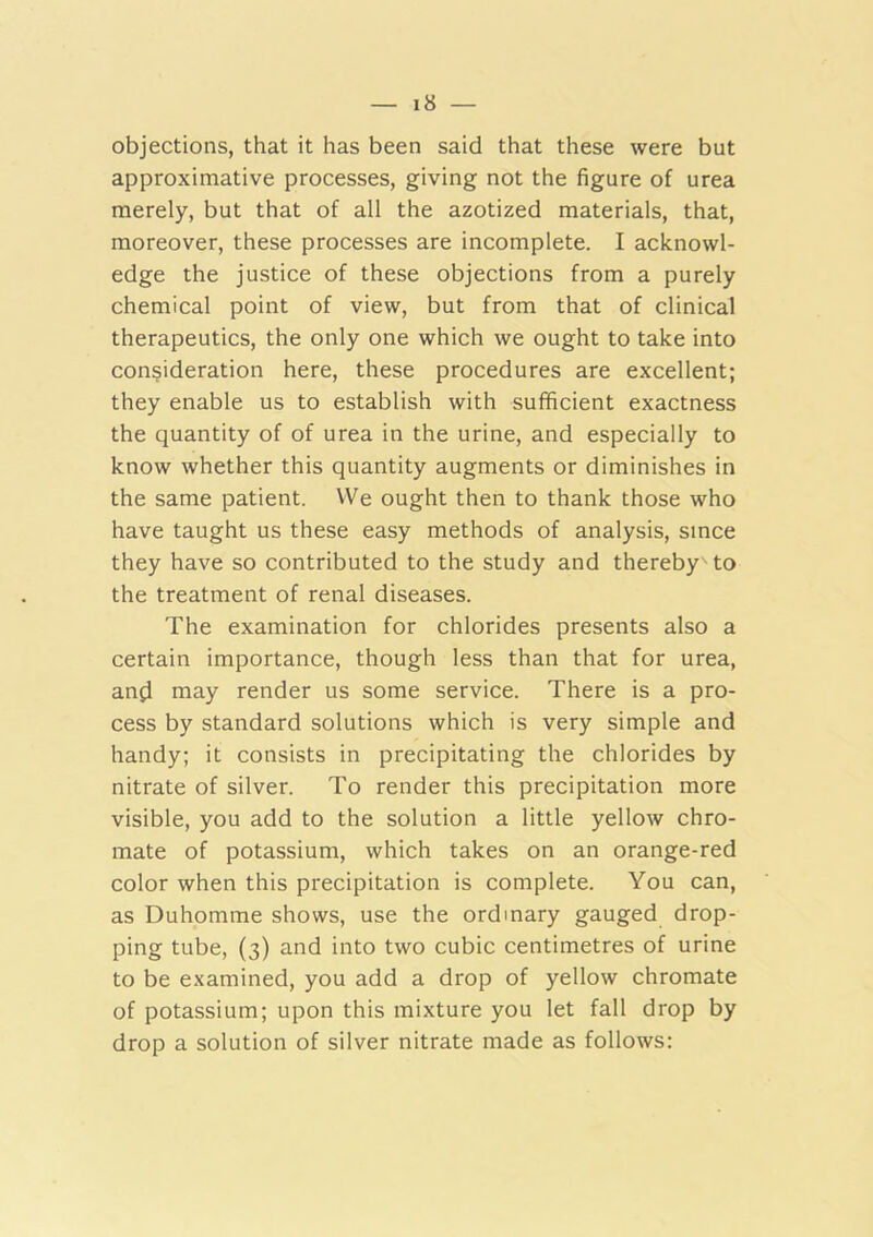 objections, that it has been said that these were but approximative processes, giving not the figure of urea merely, but that of all the azotized materials, that, moreover, these processes are incomplete. I acknowl- edge the justice of these objections from a purely chemical point of view, but from that of clinical therapeutics, the only one which we ought to take into consideration here, these procedures are excellent; they enable us to establish with sufficient exactness the quantity of of urea in the urine, and especially to know whether this quantity augments or diminishes in the same patient. We ought then to thank those who have taught us these easy methods of analysis, since they have so contributed to the study and thereby to the treatment of renal diseases. The examination for chlorides presents also a certain importance, though less than that for urea, anji may render us some service. There is a pro- cess by standard solutions which is very simple and handy; it consists in precipitating the chlorides by nitrate of silver. To render this precipitation more visible, you add to the solution a little yellow chro- mate of potassium, which takes on an orange-red color when this precipitation is complete. You can, as Duhomme shows, use the ordinary gauged drop- ping tube, (3) and into two cubic centimetres of urine to be examined, you add a drop of yellow chromate of potassium; upon this mixture you let fall drop by drop a solution of silver nitrate made as follows: