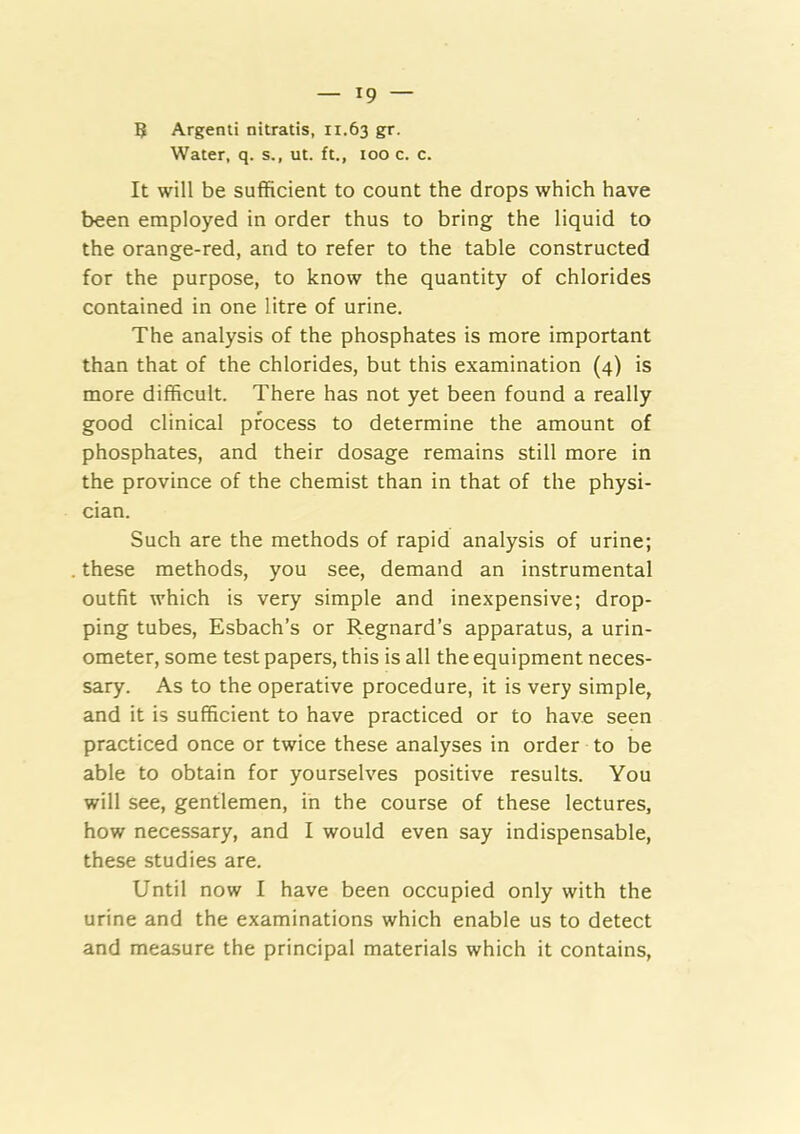 ? Argenti nitratis, 11.63 gr. Water, q. s., ut. ft., too c. c. It will be sufficient to count the drops which have been employed in order thus to bring the liquid to the orange-red, and to refer to the table constructed for the purpose, to know the quantity of chlorides contained in one litre of urine. The analysis of the phosphates is more important than that of the chlorides, but this examination (4) is more difficult. There has not yet been found a really good clinical process to determine the amount of phosphates, and their dosage remains still more in the province of the chemist than in that of the physi- cian. Such are the methods of rapid analysis of urine; these methods, you see, demand an instrumental outfit which is very simple and inexpensive; drop- ping tubes, Esbach’s or Regnard’s apparatus, a urin- ometer, some test papers, this is all the equipment neces- sary. As to the operative procedure, it is very simple, and it is sufficient to have practiced or to have seen practiced once or twice these analyses in order to be able to obtain for yourselves positive results. You will see, gentlemen, in the course of these lectures, how necessary, and I would even say indispensable, these studies are. Until now I have been occupied only with the urine and the examinations which enable us to detect and measure the principal materials which it contains.