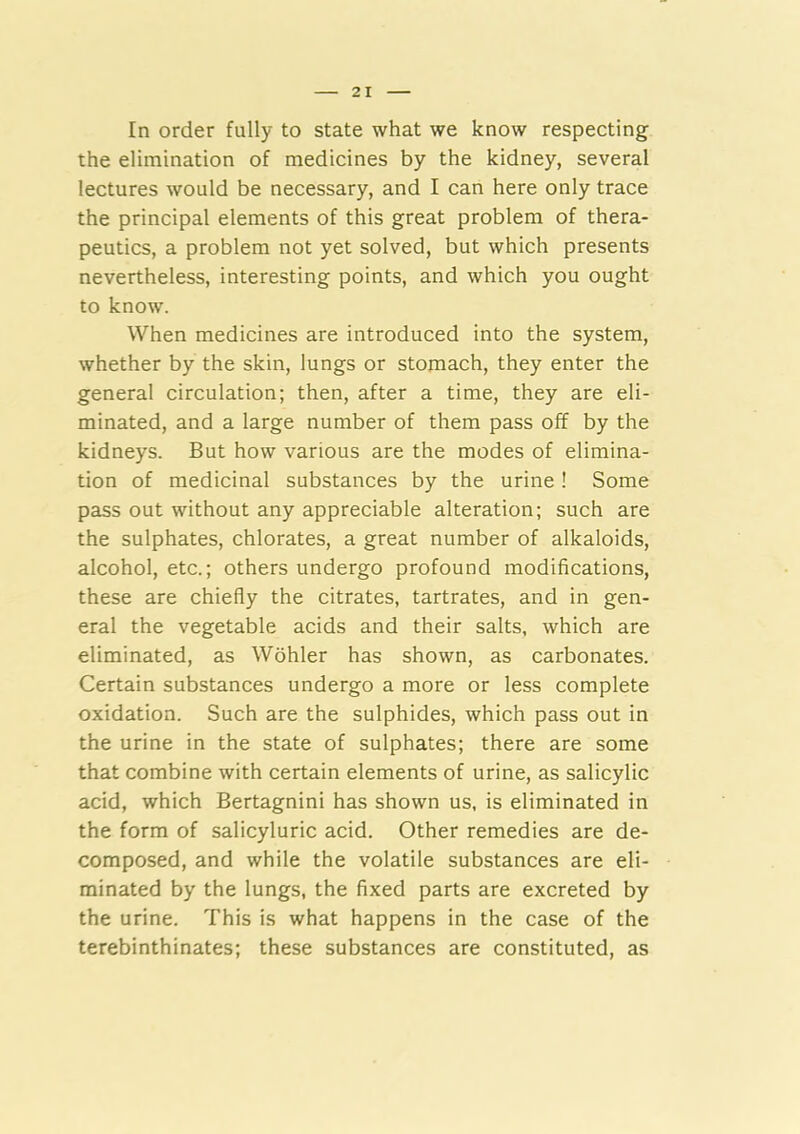 In order fully to state what we know respecting the elimination of medicines by the kidney, several lectures would be necessary, and I can here only trace the principal elements of this great problem of thera- peutics, a problem not yet solved, but which presents nevertheless, interesting points, and which you ought to know. When medicines are introduced into the system, whether by the skin, lungs or stomach, they enter the general circulation; then, after a time, they are eli- minated, and a large number of them pass off by the kidneys. But how various are the modes of elimina- tion of medicinal substances by the urine ! Some pass out without any appreciable alteration; such are the sulphates, chlorates, a great number of alkaloids, alcohol, etc.; others undergo profound modifications, these are chiefly the citrates, tartrates, and in gen- eral the vegetable acids and their salts, which are eliminated, as Wohler has shown, as carbonates. Certain substances undergo a more or less complete oxidation. Such are the sulphides, which pass out in the urine in the state of sulphates; there are some that combine with certain elements of urine, as salicylic acid, which Bertagnini has shown us, is eliminated in the form of salicyluric acid. Other remedies are de- composed, and while the volatile substances are eli- minated by the lungs, the fixed parts are excreted by the urine. This is what happens in the case of the terebinthinates; these substances are constituted, as
