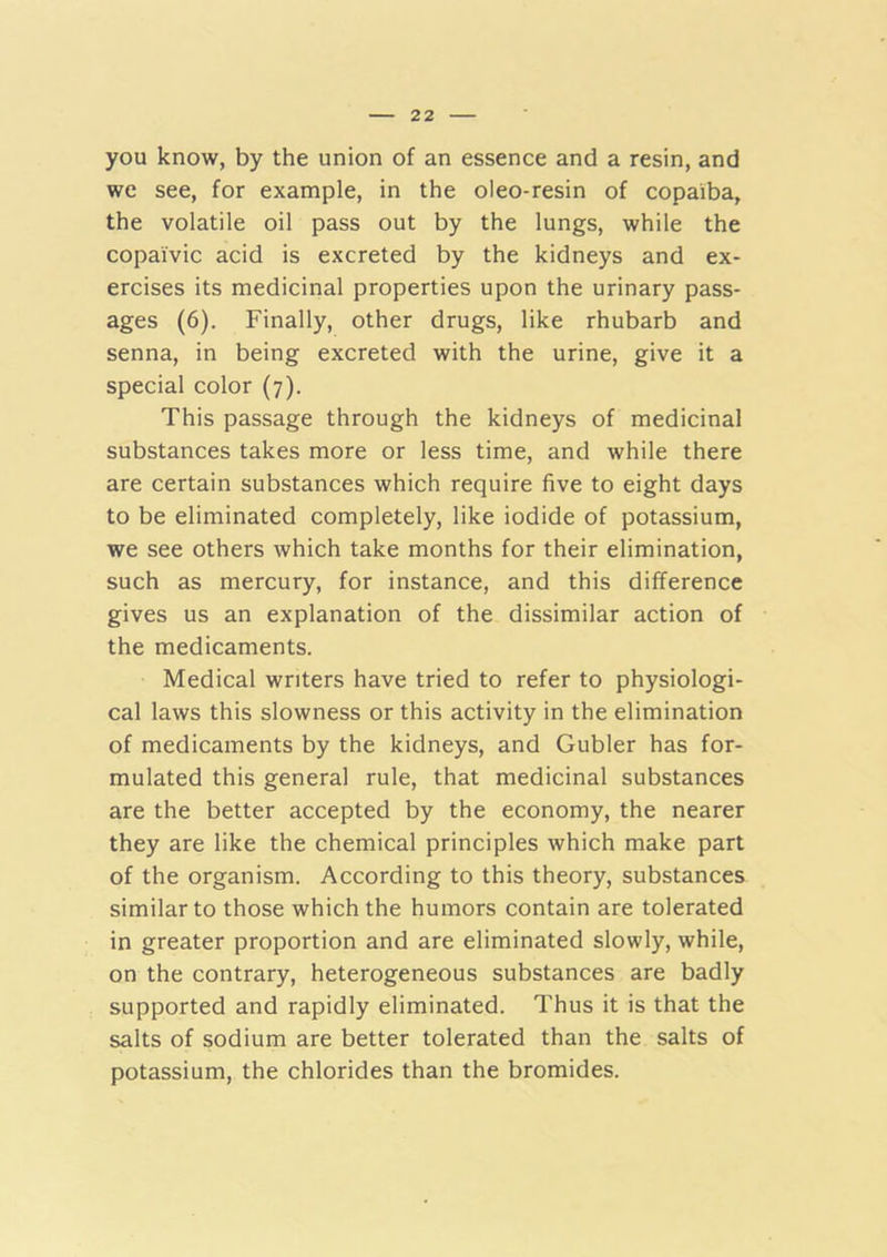 you know, by the union of an essence and a resin, and we see, for example, in the oleo-resin of copaiba, the volatile oil pass out by the lungs, while the copaivic acid is excreted by the kidneys and ex- ercises its medicinal properties upon the urinary pass- ages (6). Finally, other drugs, like rhubarb and senna, in being excreted with the urine, give it a special color (7). This passage through the kidneys of medicinal substances takes more or less time, and while there are certain substances which require five to eight days to be eliminated completely, like iodide of potassium, we see others which take months for their elimination, such as mercury, for instance, and this difference gives us an explanation of the dissimilar action of the medicaments. Medical writers have tried to refer to physiologi- cal laws this slowness or this activity in the elimination of medicaments by the kidneys, and Gubler has for- mulated this general rule, that medicinal substances are the better accepted by the economy, the nearer they are like the chemical principles which make part of the organism. According to this theory, substances similar to those which the humors contain are tolerated in greater proportion and are eliminated slowly, while, on the contrary, heterogeneous substances are badly supported and rapidly eliminated. Thus it is that the salts of sodium are better tolerated than the salts of potassium, the chlorides than the bromides.