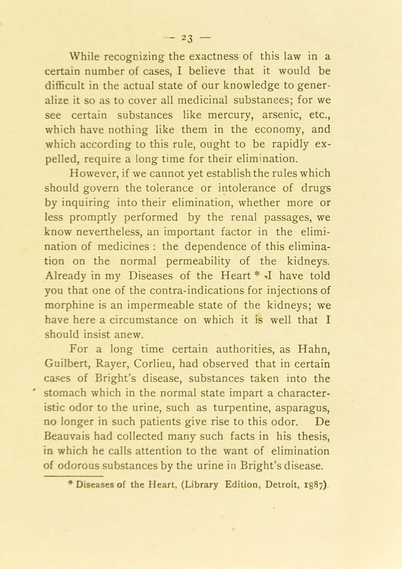 While recognizing the exactness of this law in a certain number of cases, I believe that it would be difficult in the actual state of our knowledge to gener- alize it so as to cover all medicinal substances; for we see certain substances like mercury, arsenic, etc., which have nothing like them in the economy, and which according to this rule, ought to be rapidly ex- pelled, require a long time for their elimination. However, if we cannot yet establish the rules which should govern the tolerance or intolerance of drugs by inquiring into their elimination, whether more or less promptly performed by the renal passages, we know nevertheless, an important factor in the elimi- nation of medicines : the dependence of this elimina- tion on the normal permeability of the kidneys. Already in my Diseases of the Heart * •! have told you that one of the contra-indications for injections of morphine is an impermeable state of the kidneys; we have here a circumstance on which it is well that I should insist anew. For a long time certain authorities, as Hahn, Guilbert, Rayer, Corlieu, had observed that in certain ca.«;es of Bright’s disease, substances taken into the ' stomach which in the normal state impart a character- istic odor to the urine, such as turpentine, asparagus, no longer in such patients give rise to this odor. De Beauvais had collected many such facts in his thesis, in which he calls attention to the want of elimination of odorous substances by the urine in Bright’s disease. * Diseases of the Heart, (Library Edition, Detroit, igS?)