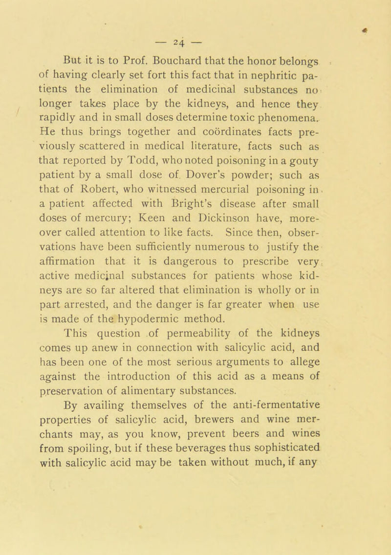 « But it is to Prof. Bouchard that the honor belongs of having clearly set fort this fact that in nephritic pa- tients the elimination of medicinal substances no< longer talces place by the kidneys, and hence they rapidly and in small doses determine toxic phenomena. He thus brings together and coordinates facts pre- viously scattered in medical literature, facts such as that reported by Todd, who noted poisoning in a gouty patient by a small dose of, Dover’s powder; such as that of Robert, who witnessed mercurial poisoning in. a patient affected with Bright’s disease after small doses of mercury; Keen and Dickinson have, more- over called attention to like facts. Since then, obser- vations have been sufficiently numerous to justify the affirmation that it is dangerous to prescribe very, active medicinal substances for patients whose kid- neys are so far altered that elimination is wholly or in part arrested, and the danger is far greater when use is made of the hypodermic method. This question of permeability of the kidneys comes up anew in connection with salicylic acid, and has been one of the most serious arguments to allege against the introduction of this acid as a means of preservation of alimentary substances. By availing themselves of the anti-fermentative properties of salicylic acid, brewers and wine mer- chants may, as you know, prevent beers and wines from spoiling, but if these beverages thus sophisticated with salicylic acid may be taken without much, if any