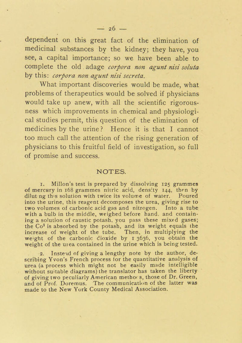 dependent on this great fact of the elimination of medicinal substances by the kidney; they have, you see, a capital importance; so we have been able to complete the old adage corpora non agunt nisi soluta by this: corpora non agunt nisi secreta. What important discoveries would be made, what problems of therapeutics would be solved if physicians would take up anew, with all the scientific rigorous- ness which improvements in chemical and physiologi- cal studies permit, this question of the elimination of medicines by the urine? Hence it is that I cannot too much call the attention of the rising generation of physicians to this fruitful field of investigation, so full of promise and success. NOTES. 1. Millon’s test is prepared by dissolving 125 grammes of mercury in 168 grammes nitric acid, density 144, then by dilut ng th's solution with twice its volume of water. Poured into the urine, this reagent decomposes the urea, giving rise to two volumes of carbonic acid gas and nitrogen. Into a tube with a bulb in the middle, weighed before hand, and contain- ing a solution of caustic potash, you pass these mixed gases; the Co'* is absorbed by the potash, and its weight equals the increase of weight of the tube. Then, in multiplying the weight of the carbonic dioxide by i 3636, you obtain the weight of the urea contained in the urine which is being tested. 2. Instead of giving a lengthy note by the author, de- scribing Yvon’s French process for the quantitative analysis of urea (a process which might not be easily made intelligible without suitable diagrams) the translator has taken the liberty of giving two peculiarly American methoi s, those of Dr. Green, and of Prof. Doremus. The communication of the latter was made to the New York County Medical Association.