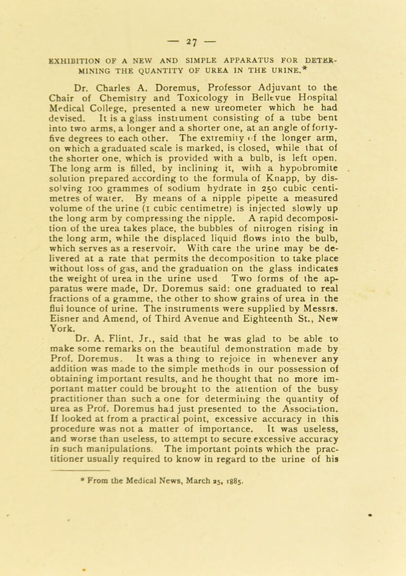 EXHIBITION OF A NEW AND SIMPLE APPARATUS FOR DETER- MINING THE QUANTITY OF UREA IN THE URINE.* Dr. Charles A. Doremus, Professor Adjuvant to the Chair of Chemistry and Toxicology in Bellevue Hospital Medical College, presented a new ureometer which he had devised. It is a glass instiument consisting of a lube bent into two arms, a longer and a shorter one, at an angle of forty- five degrees to each other. The extremity < f the longer arm, on which a graduated scale is marked, is closed, while that of the shorter one, which is provided with a bulb, is left open. The long arm is filled, by inclining it, with a hypobromite solution prepared according to the formula of Knapp, by dis- solving too grammes of sodium hydrate in 250 cubic centi- metres of water. By means of a nipple pipette a measured volume of the urine (i cubic centimetre) is injected slowly up the long arm by compressing the nipple. A rapid decomposi- tion of the urea takes place, the bubbles of nitrogen rising in the long arm, while the displaced liquid flows into the bulb, which serves as a reservoir. With care the urine may be de- livered at a rate that permits the decomposition to take place without loss of gas, and the graduation on the glass indicates the weight of urea in the urine used Two forms of the ap- paratus were made. Dr. Doremus said: one graduated to real fractions of a gramme, the other to show grains of urea in the flui iounce of urine. The instruments were supplied by Messrs. Eisner and Amend, of Third Avenue and Eighteenth St., New York. Dr. A. Flint. Jr., said that he was glad to be able to make some remarks on the beautiful demonstration made by Prof. Doremus. It was a thing to rejoice in whenever any addition was made to the simple methods in our possession of obtaining important results, and he thought that no more im- portant matter could be brought to the attention of the busy practitioner than such a one for determining the quantity of urea as Prof. Doremus had just presented to the Association. If looked at from a practical point, excessive accuracy in this procedure was not a matter of importance. It was useless, and worse than useless, to attempt to secure excessive accuracy in such manipulations. The important points which the prac- titioner usually required to know iu regard to the urine of his • From the Medical News, March 25, 1885.