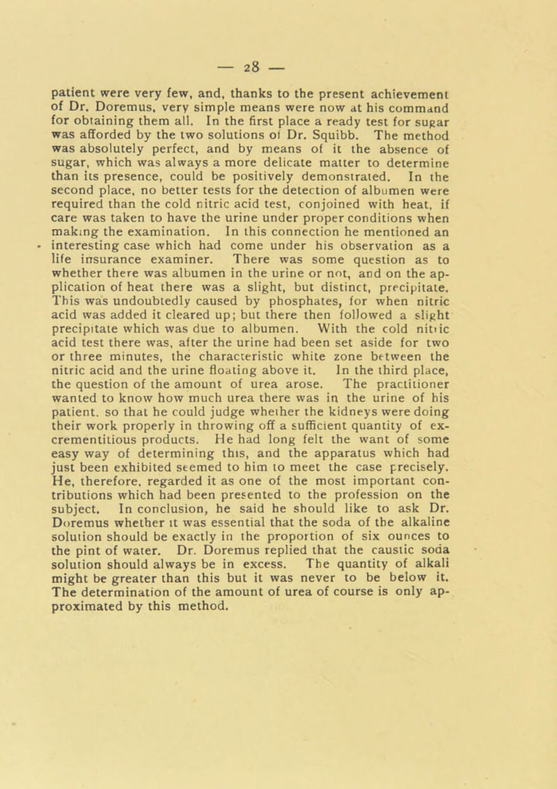 patient were very few, and, thanks to the present achievement of Dr. Doremus, very simple means were now at his command for obtaining them all. In the first place a ready test for sugar was afforded by the two solutions oi Dr. Squibb. The method was absolutely perfect, and by means of it the absence of sugar, which was always a more delicate matter to determine than its presence, could be positively demonstrated. In the second place, no better tests for the detection of albumen were required than the cold nitric acid test, conjoined with heat, if care was taken to have the urine under proper conditions when making the examination. In this connection he mentioned an • interesting case which had come under his observation as a life insurance examiner. There was some question as to whether there was albumen in the urine or not, and on the ap- plication of heat there was a slight, but distinct, precipitate. This was undoubtedly caused by phosphates, for when nitric acid was added it cleared up; but there then followed a slight precipitate which was due to albumen. With the cold nitiic acid test there was, after the urine had been set aside for two or three minutes, the characteristic white zone between the nitric acid and the urine floating above it. In the third place, the question of the amount of urea arose. The practitioner wanted to know how much urea there was in the urine of his patient, so that he could judge whether the kidneys were doing their work properly in throwing off a sufficient quantity of ex- crementitious products. He had long felt the want of some easy way of determining this, and the apparatus which had just been exhibited seemed to him to meet the case precisely. He, therefore, regarded it as one of the most important con- tributions which had been presented to the profession on the subject. In conclusion, he said he should like to ask Dr. Doremus whether it was essential that the soda of the alkaline solution should be exactly in the proportion of six ounces to the pint of water. Dr. Doremus replied that the caustic soda solution should always be in excess. The quantity of alkali might be greater than this but it was never to be below it. The determination of the amount of urea of course is only ap- proximated by this method.