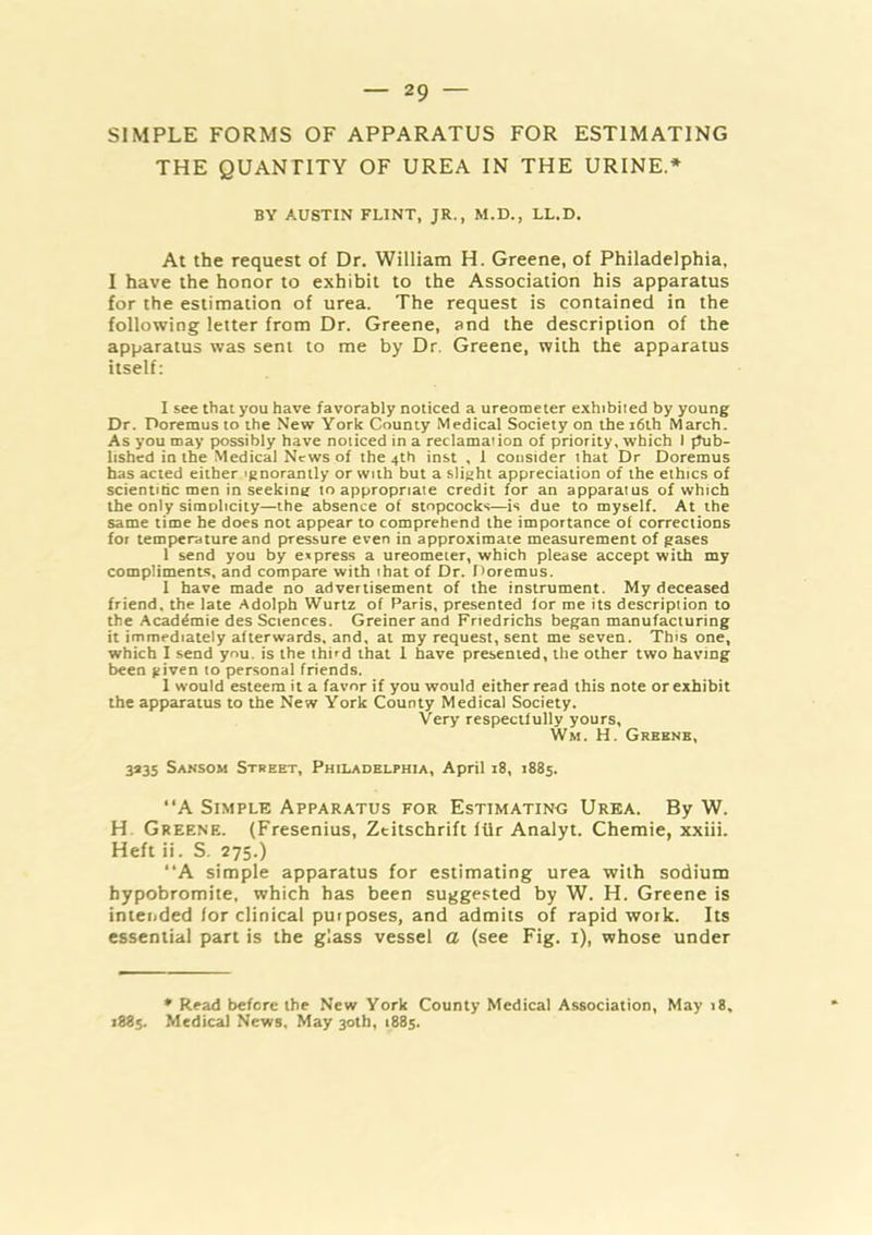 SIMPLE FORMS OF APPARATUS FOR ESTIMATING THE QUANTITY OF UREA IN THE URINE.* BY AUSTIN FLINT, JR., M.D., LL.D. At the request of Dr. William H. Greene, of Philadelphia, I have the honor to exhibit to the Association his apparatus for the estimation of urea. The request is contained in the following letter from Dr. Greene, and the description of the apparatus was sent to me by Dr. Greene, with the apparatus itself: I see that you have favorably noticed a ureometer exhibited by young Dr. Poremus to the New York County Medical Society on the i6th March. As you may possibly have noticed in a reclamation of priority, which I fhib- lished in the Medical News of the 4th inst , 1 consider that Dr Doremus has acted either.ignorantly or with but a slight appreciation of the ethics of scientific men in seeking to appropriate credit for an apparatus of which the only simplicity—the absence of stopcocks—is due to myself. At the same time he does not appear to comprehend the importance of corrections for temperature and pressure even in approximate measurement of gases 1 send you by e»press a ureometer, which please accept with my compliments, and compare with that of Dr. f'oremus. 1 have made no advertisement of the instrument. My deceased friend, the late Adolph Wurtz of Paris, presented for me its description to the Acad^mie des Sciences. Greiner and Friedrichs began manufacturing it immediately afterwards, and, at my request, sent me seven. This one, which I send you. is the third that 1 have presented, the other two having been given to personal friends. 1 would esteem it a favor if you would either read this note or exhibit the apparatus to the New York County Medical Society. Very respectfully yours, Wm. H. Greens, 3235 Sansom Street, Philadelphia, April 18, 1885. “A Simple Apparatus for Estimating Urea. By W. H. Greene. (Fresenius, Zeitschrift ffir Analyt. Chemie, xxiii. Heft ii. S. 275.) “A simple apparatus for estimating urea with sodium hypobromite, which has been suggested by W. H. Greene is intended for clinical purposes, and admits of rapid work. Its essential part is the glass vessel a (see Fig. i), whose under • Read before the New York County Medical Association, May 18, 1885. Medical News. May 30th, 1885.