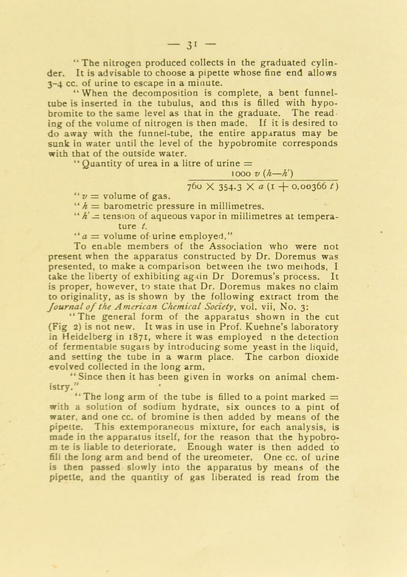 “The nitrogen produced collects in the graduated cylin- der. It is advisable to choose a pipette whose fine end allows 3-4 cc. of urine to escape in a minute. “ When the decomposition is complete, a bent funnel- tube is inserted in the tubulus, and this is filled with hypo- bromite to the same level as that in the graduate. The read ing of the volume of nitrogen is then made. If it is desired to do away with the funnel-tube, the entire apparatus may be sunk in water until the level of the hypobromite corresponds with that of the outside water. “ Quantity of urea in a litre of urine = 1000 V (/»—A') 760 X 354-3 X a (I + 0.00366 t) “ » = volume of gas. “A= barometric pressure in millimetres. “ A' — tension of aqueous vapor in millimetres at tempera- ture i. “a = volume of urine employed.” To enable members of the Association who were not present when the apparatus constructed by Dr. Doremus was presented, to make a comparison between the two methods, I take the liberty of exhibiting again Dr Doremus’s process. It is proper, however, to state that Dr. Doremus makes no claim to originality, as is shown by the following extract from the Journal of the American Chemical Society, vol. vii. No. 3: “The general form of the apparatus shown in the cut (Fig 2) is not new. It was in use in Prof. Kuehne’s laboratory in Heidelberg in 1871, where it was employed n the detection of fermentable sugars by introducing some yeast in the liquid, and setting the tube in a warm place. The carbon dioxide evolved collected in the long arm. “Since then it has been given in works on animal chem- istry.” “The long arm of the tube is filled to a point marked = with a solution of sodium hydrate, six ounces to a pint of water, and one cc. of bromine is then added by means of the pipette. This extemporaneous mixture, for each analysis, is made in the apparatus itself, for the reason that the hypobro- m te is liable to deteriorate. Enough water is then added to fill the long arm and bend of the ureometer. One cc. of urine is then passed slowly into the apparatus by means of the pipette, and the quantity of gas liberated is read from the