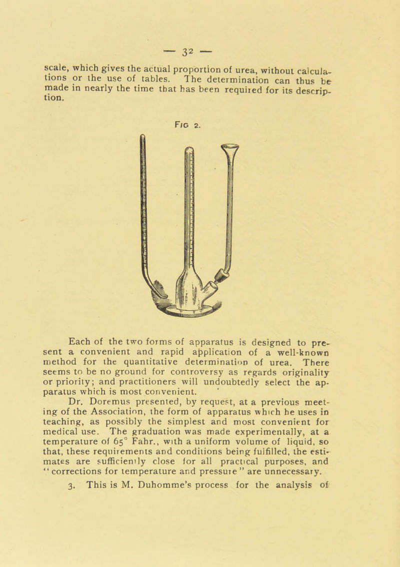 scale, which gives the actual proportion of urea, without calcula- tions or the use of tables. The determination can thus be made in nearly the time that has been requited for its descrip- tion. Each of the two forms of apparatus is designed to pre- sent a convenient and rapid application of a well-known method for the quantitative determination of urea. There seems to be no ground for controversy as regards originality or priority; and practitioners will undoubtedly select the ap- paratus which is most convenient. Dr. Doremus presented, by request, at a previous meet- ing of the Association, the form of apparatus which he uses in teaching, as possibly the simplest and most convenient for medical use. The graduation was made experimentally, at a temperature of 65° Fahr., with a uniform volume of liquid, so that, these requirements and conditions being fulfilled, the esti- mates are sufficiently close lor all practical purposes, and “corrections for temperature and pressure” are unnecessary. 3. This is M. Duhomme’s process for the analysis of Fro 2.